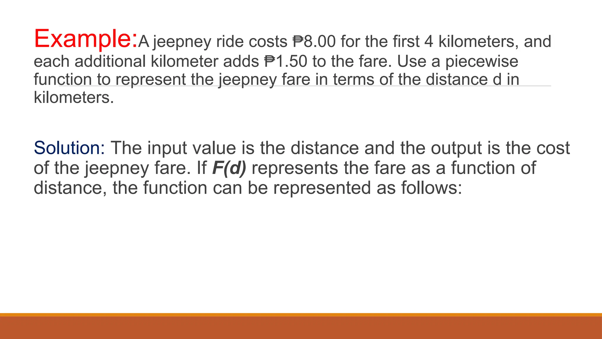 Example:A jeepney ride costs 8.00 for the first 4 kilometers, and
₱
each additional kilometer adds 1.50 to the fare. Use a piecewise
₱
function to represent the jeepney fare in terms of the distance d in
kilometers.
Solution: The input value is the distance and the output is the cost
of the jeepney fare. If F(d) represents the fare as a function of
distance, the function can be represented as follows:
 