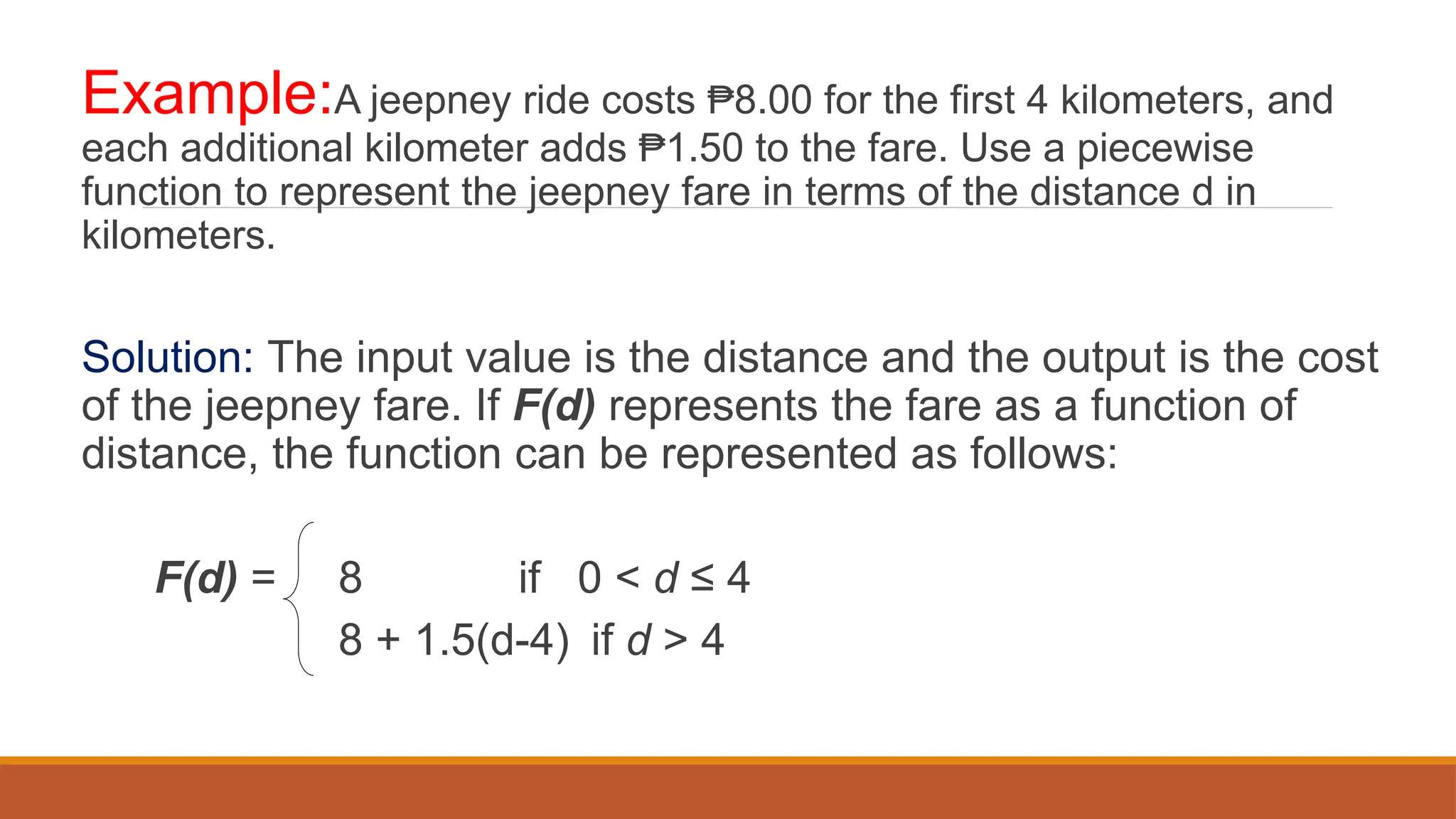 Example:A jeepney ride costs 8.00 for the first 4 kilometers, and
₱
each additional kilometer adds 1.50 to the fare. Use a piecewise
₱
function to represent the jeepney fare in terms of the distance d in
kilometers.
Solution: The input value is the distance and the output is the cost
of the jeepney fare. If F(d) represents the fare as a function of
distance, the function can be represented as follows:
F(d) = 8 if 0 < d ≤ 4
8 + 1.5(d-4) if d > 4
 