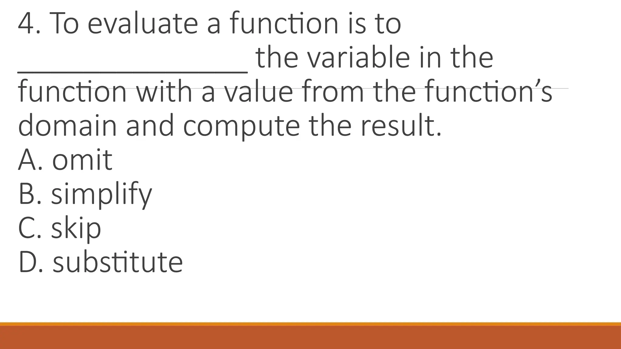 4. To evaluate a function is to
______________ the variable in the
function with a value from the function’s
domain and compute the result.
A. omit
B. simplify
C. skip
D. substitute
 