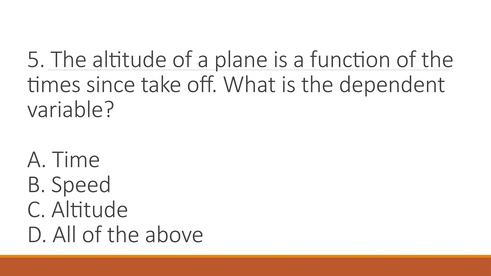 5. The altitude of a plane is a function of the
times since take off. What is the dependent
variable?
A. Time
B. Speed
C. Altitude
D. All of the above
 