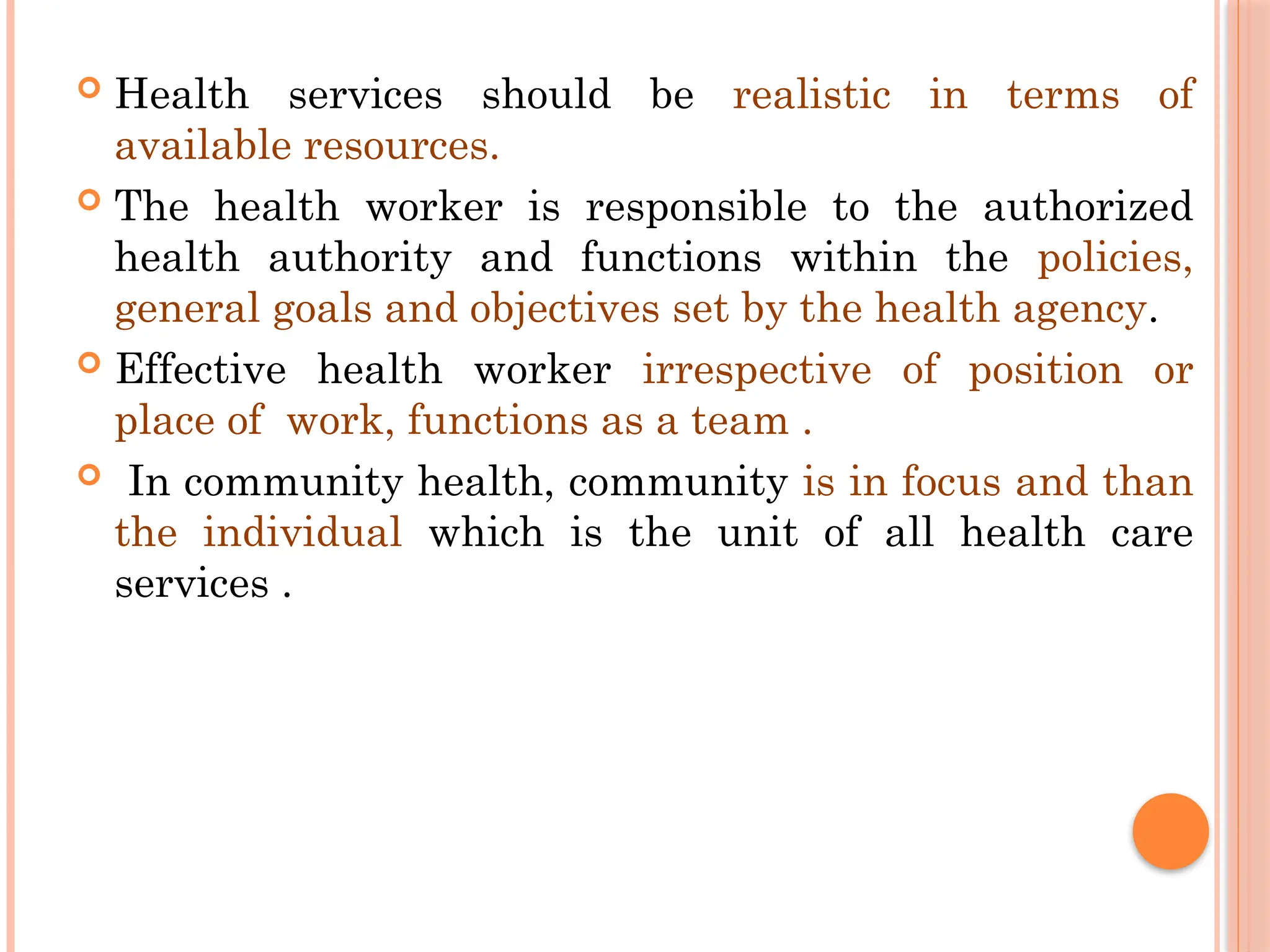  Health services should be realistic in terms of
available resources.
 The health worker is responsible to the authorized
health authority and functions within the policies,
general goals and objectives set by the health agency.
 Effective health worker irrespective of position or
place of work, functions as a team .
 In community health, community is in focus and than
the individual which is the unit of all health care
services .
 