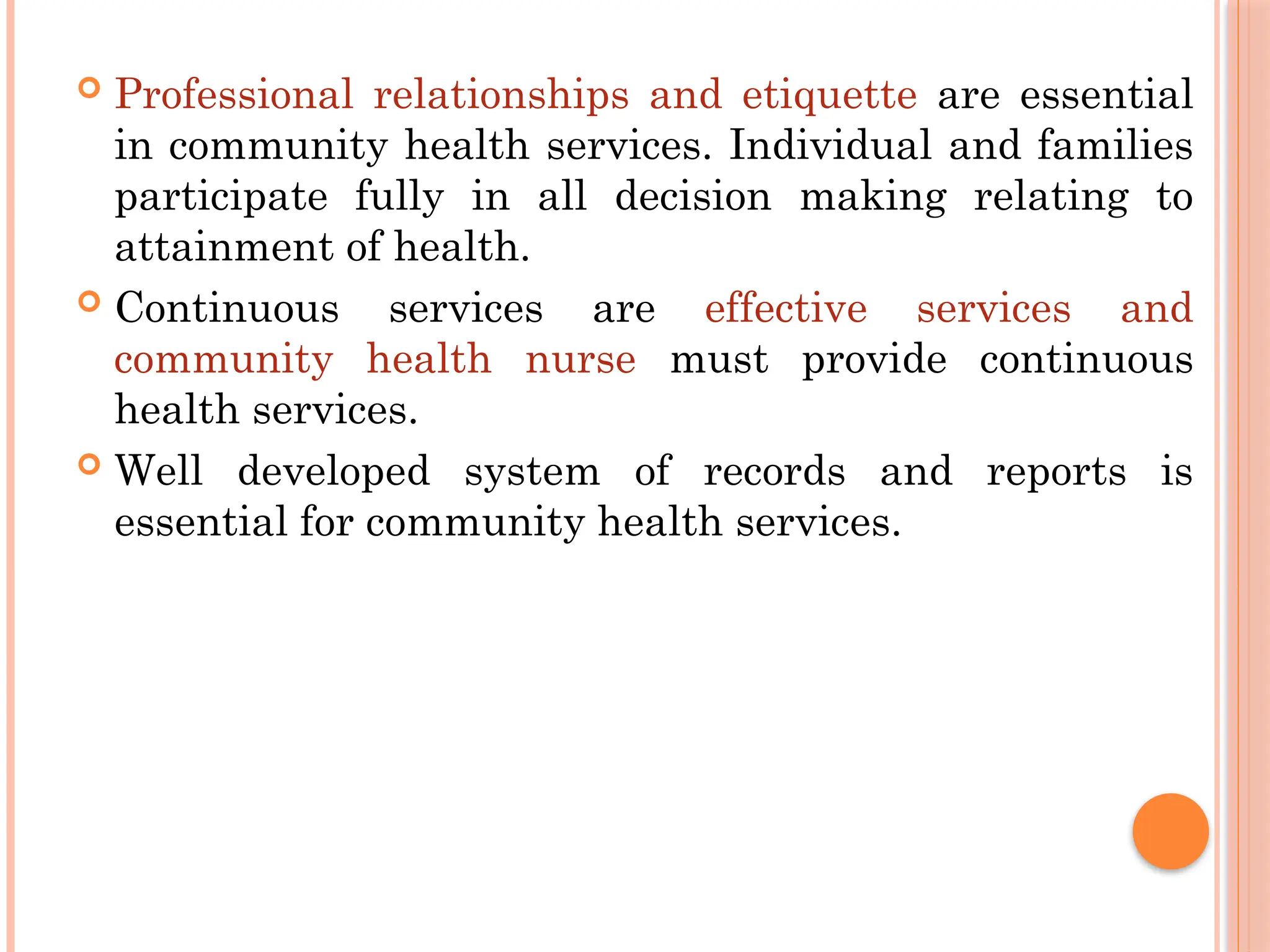  Professional relationships and etiquette are essential
in community health services. Individual and families
participate fully in all decision making relating to
attainment of health.
 Continuous services are effective services and
community health nurse must provide continuous
health services.
 Well developed system of records and reports is
essential for community health services.
 