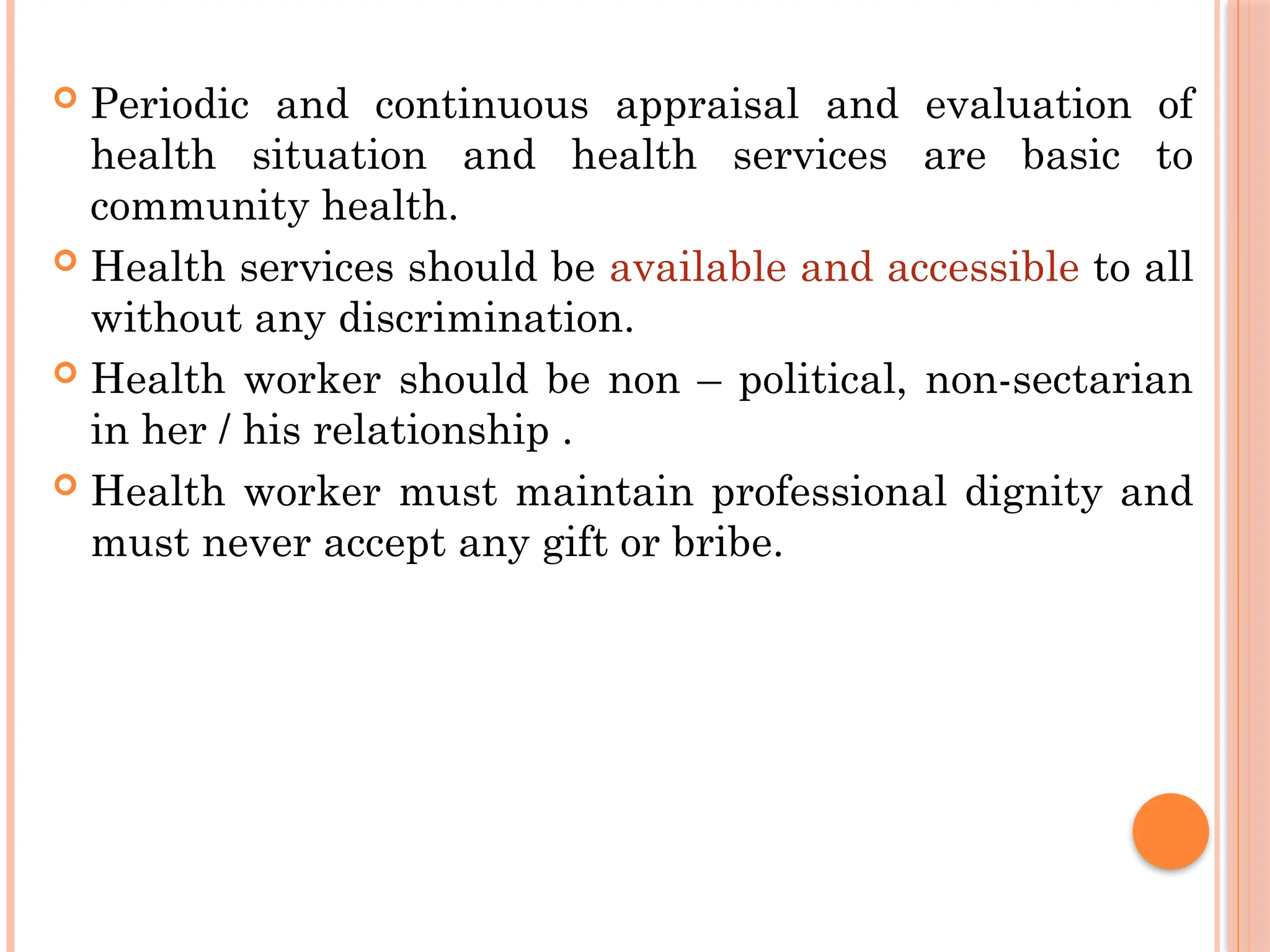  Periodic and continuous appraisal and evaluation of
health situation and health services are basic to
community health.
 Health services should be available and accessible to all
without any discrimination.
 Health worker should be non – political, non-sectarian
in her / his relationship .
 Health worker must maintain professional dignity and
must never accept any gift or bribe.
 
