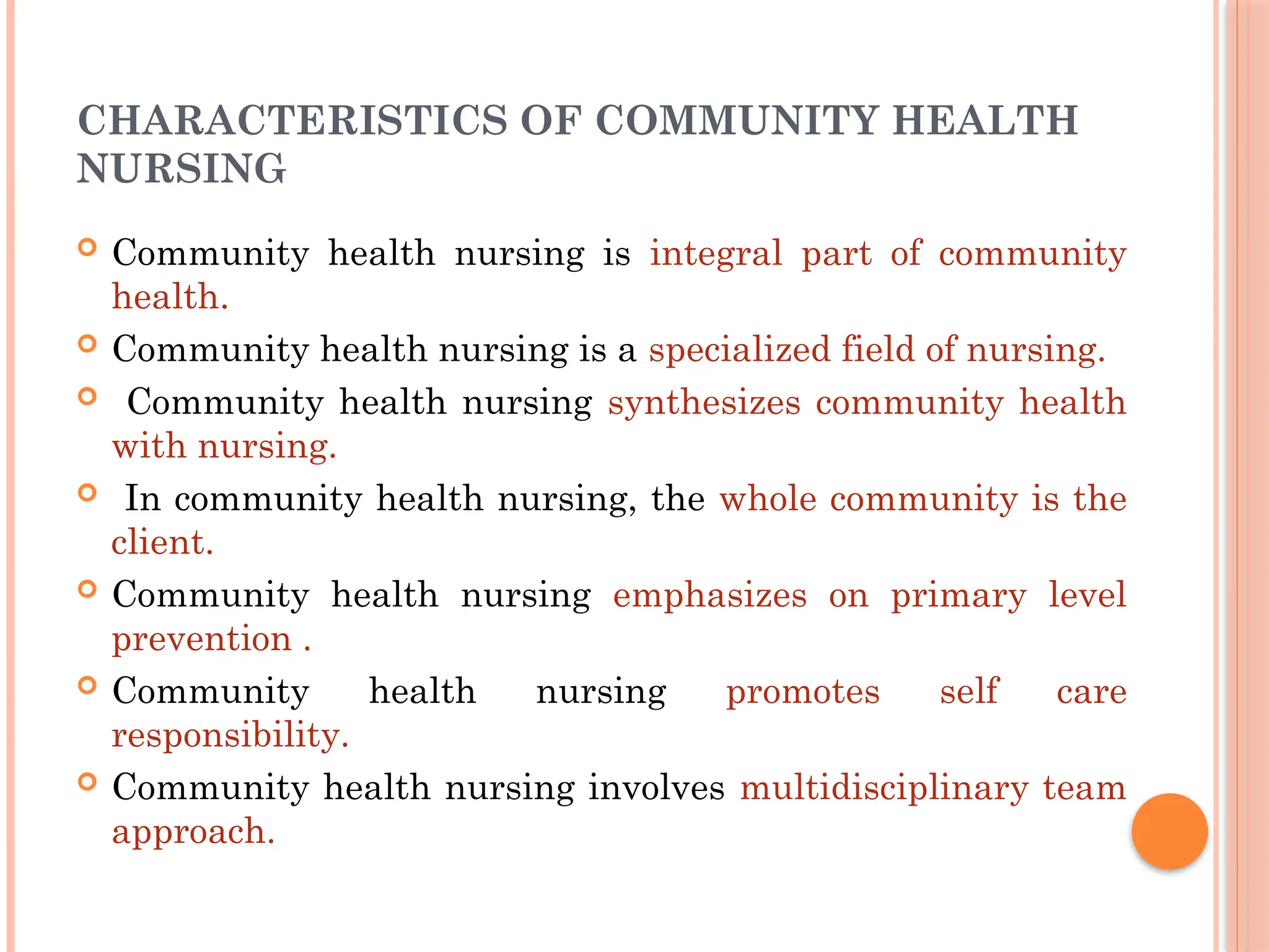 CHARACTERISTICS OF COMMUNITY HEALTH
NURSING
 Community health nursing is integral part of community
health.
 Community health nursing is a specialized field of nursing.
 Community health nursing synthesizes community health
with nursing.
 In community health nursing, the whole community is the
client.
 Community health nursing emphasizes on primary level
prevention .
 Community health nursing promotes self care
responsibility.
 Community health nursing involves multidisciplinary team
approach.
 