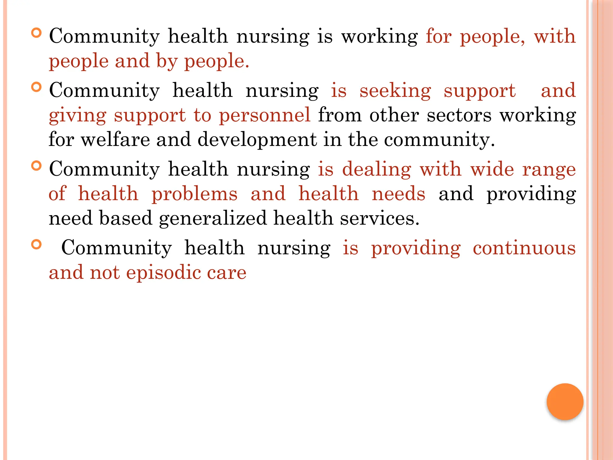  Community health nursing is working for people, with
people and by people.
 Community health nursing is seeking support and
giving support to personnel from other sectors working
for welfare and development in the community.
 Community health nursing is dealing with wide range
of health problems and health needs and providing
need based generalized health services.
 Community health nursing is providing continuous
and not episodic care
 