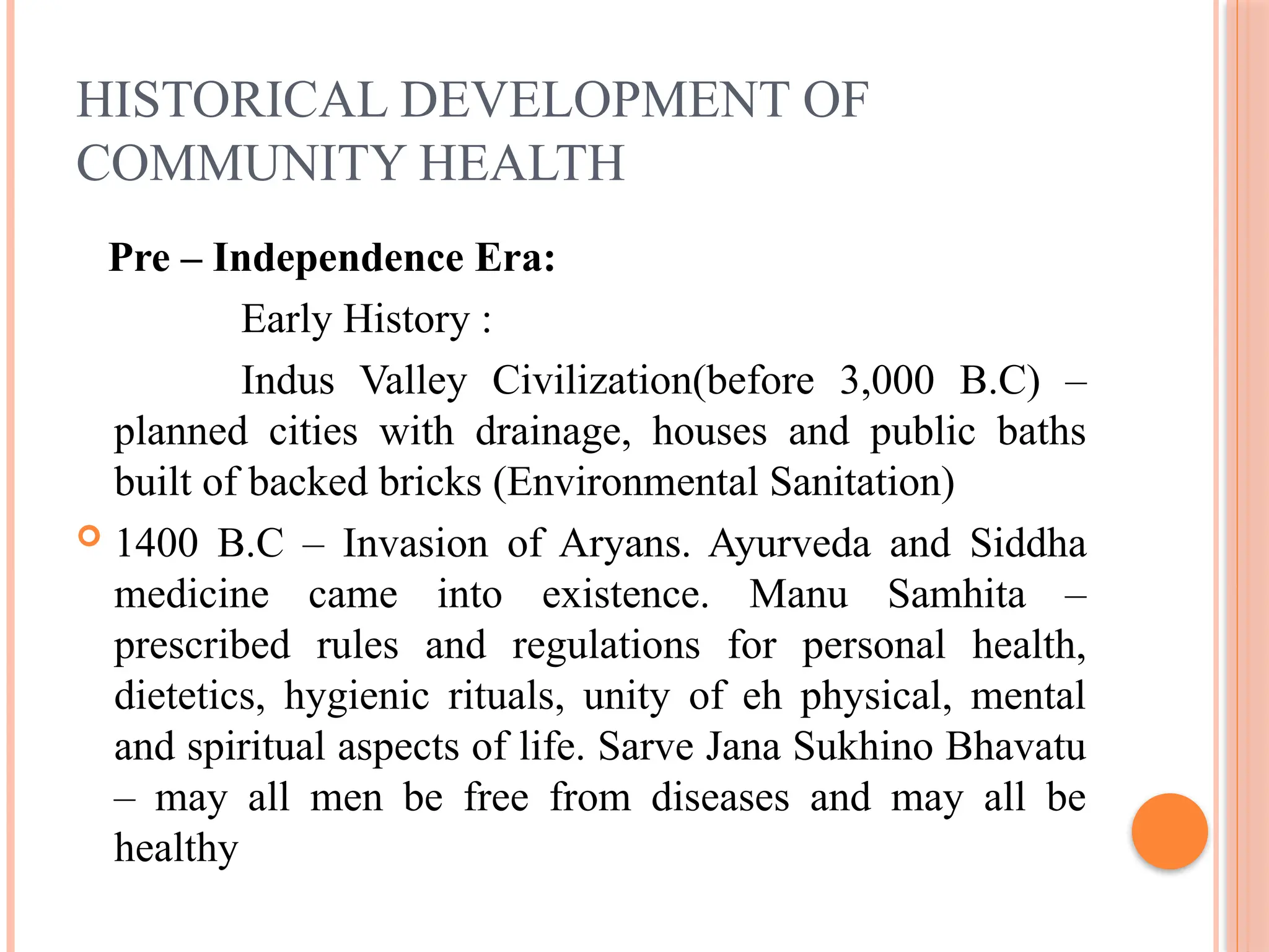 HISTORICAL DEVELOPMENT OF
COMMUNITY HEALTH
Pre – Independence Era:
Early History :
Indus Valley Civilization(before 3,000 B.C) –
planned cities with drainage, houses and public baths
built of backed bricks (Environmental Sanitation)
 1400 B.C – Invasion of Aryans. Ayurveda and Siddha
medicine came into existence. Manu Samhita –
prescribed rules and regulations for personal health,
dietetics, hygienic rituals, unity of eh physical, mental
and spiritual aspects of life. Sarve Jana Sukhino Bhavatu
– may all men be free from diseases and may all be
healthy
 