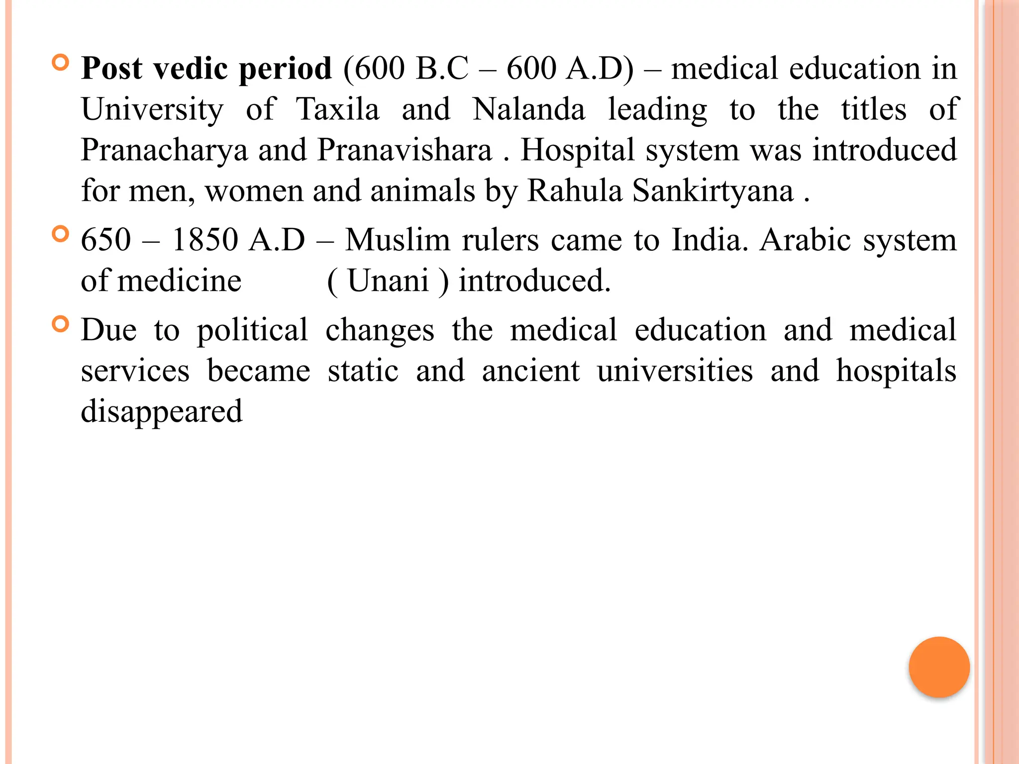  Post vedic period (600 B.C – 600 A.D) – medical education in
University of Taxila and Nalanda leading to the titles of
Pranacharya and Pranavishara . Hospital system was introduced
for men, women and animals by Rahula Sankirtyana .
 650 – 1850 A.D – Muslim rulers came to India. Arabic system
of medicine ( Unani ) introduced.
 Due to political changes the medical education and medical
services became static and ancient universities and hospitals
disappeared
 