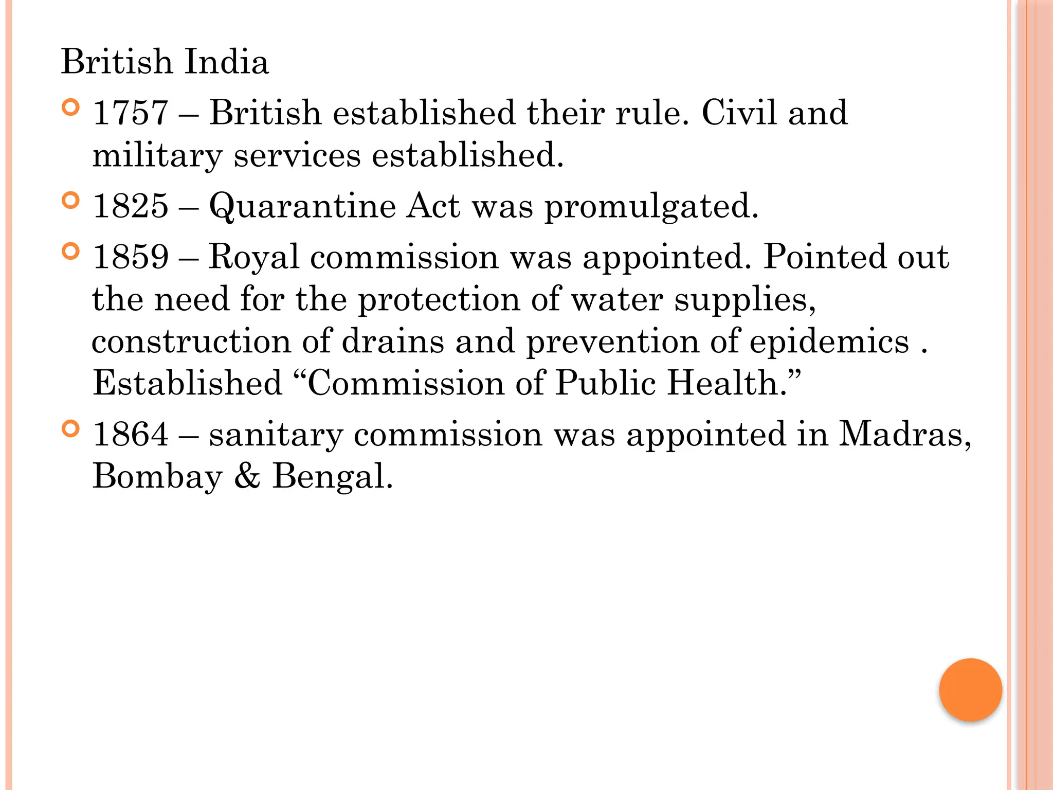 British India
 1757 – British established their rule. Civil and
military services established.
 1825 – Quarantine Act was promulgated.
 1859 – Royal commission was appointed. Pointed out
the need for the protection of water supplies,
construction of drains and prevention of epidemics .
Established “Commission of Public Health.”
 1864 – sanitary commission was appointed in Madras,
Bombay & Bengal.
 