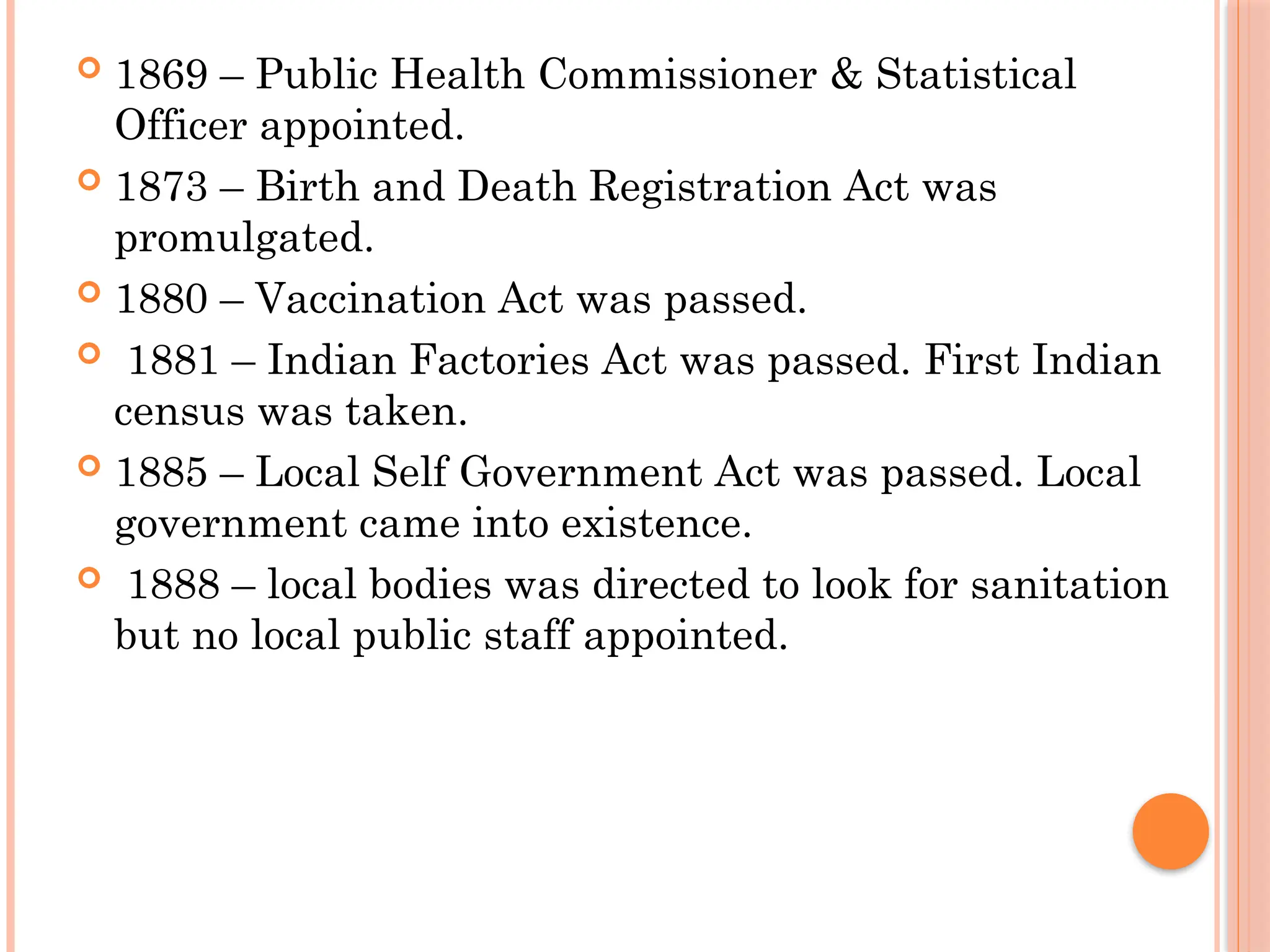 1869 – Public Health Commissioner & Statistical
Officer appointed.
 1873 – Birth and Death Registration Act was
promulgated.
 1880 – Vaccination Act was passed.
 1881 – Indian Factories Act was passed. First Indian
census was taken.
 1885 – Local Self Government Act was passed. Local
government came into existence.
 1888 – local bodies was directed to look for sanitation
but no local public staff appointed.
 