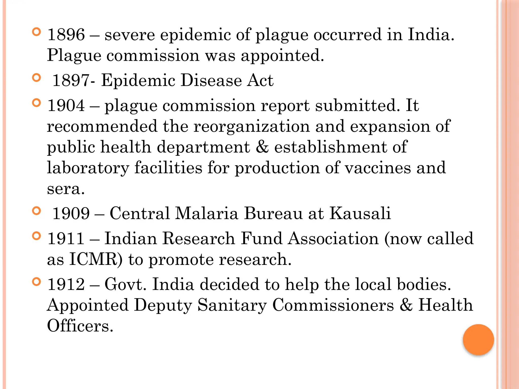  1896 – severe epidemic of plague occurred in India.
Plague commission was appointed.
 1897- Epidemic Disease Act
 1904 – plague commission report submitted. It
recommended the reorganization and expansion of
public health department & establishment of
laboratory facilities for production of vaccines and
sera.
 1909 – Central Malaria Bureau at Kausali
 1911 – Indian Research Fund Association (now called
as ICMR) to promote research.
 1912 – Govt. India decided to help the local bodies.
Appointed Deputy Sanitary Commissioners & Health
Officers.
 