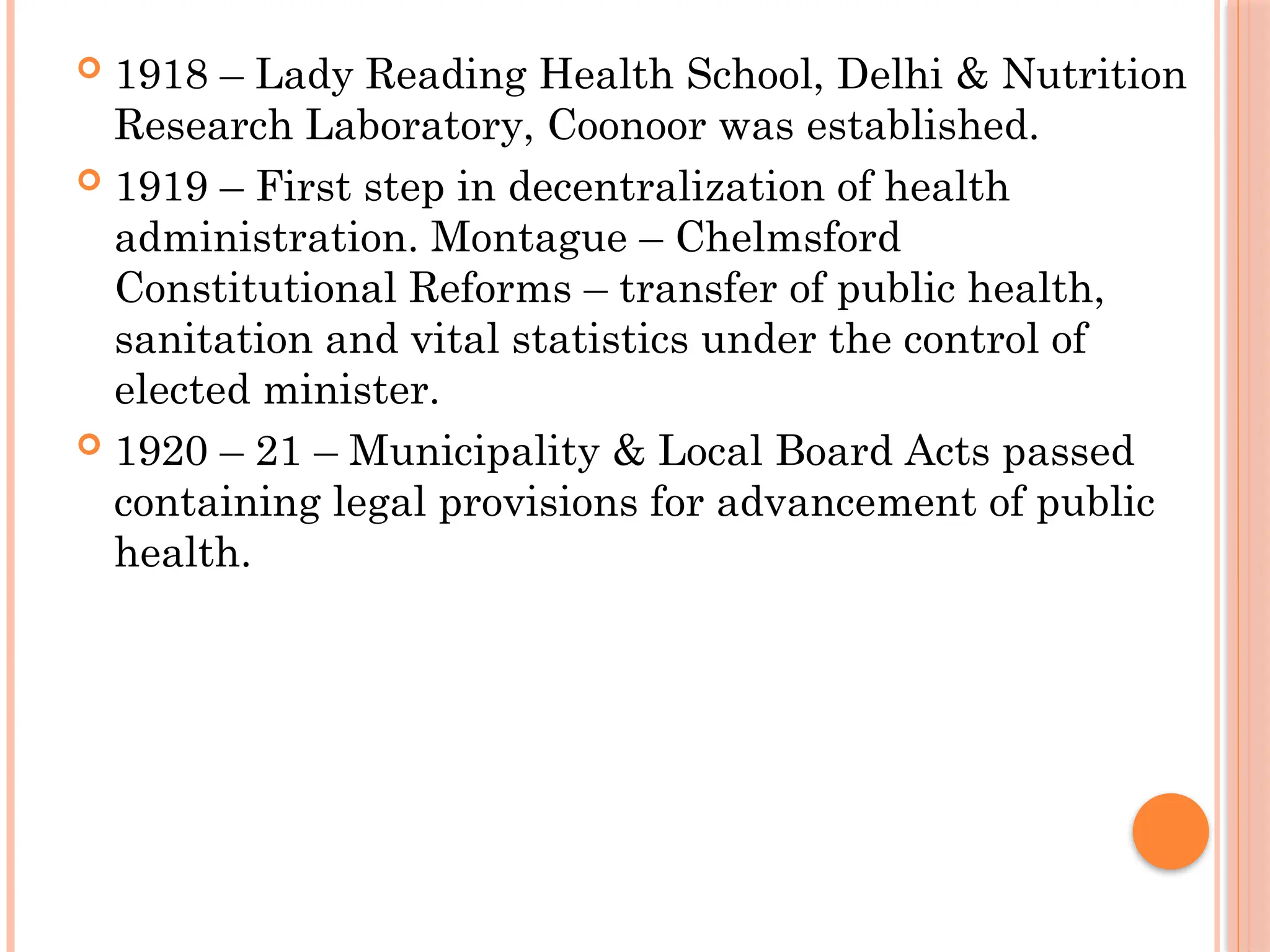  1918 – Lady Reading Health School, Delhi & Nutrition
Research Laboratory, Coonoor was established.
 1919 – First step in decentralization of health
administration. Montague – Chelmsford
Constitutional Reforms – transfer of public health,
sanitation and vital statistics under the control of
elected minister.
 1920 – 21 – Municipality & Local Board Acts passed
containing legal provisions for advancement of public
health.
 