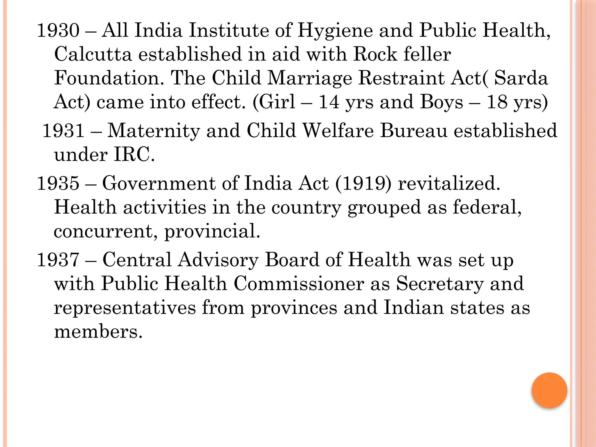 1930 – All India Institute of Hygiene and Public Health,
Calcutta established in aid with Rock feller
Foundation. The Child Marriage Restraint Act( Sarda
Act) came into effect. (Girl – 14 yrs and Boys – 18 yrs)
1931 – Maternity and Child Welfare Bureau established
under IRC.
1935 – Government of India Act (1919) revitalized.
Health activities in the country grouped as federal,
concurrent, provincial.
1937 – Central Advisory Board of Health was set up
with Public Health Commissioner as Secretary and
representatives from provinces and Indian states as
members.
 