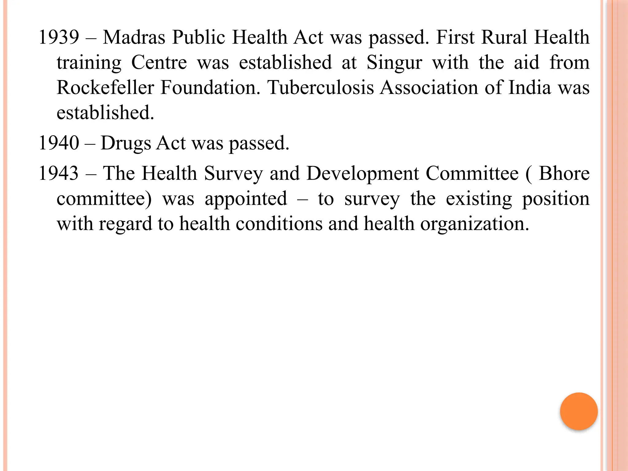 1939 – Madras Public Health Act was passed. First Rural Health
training Centre was established at Singur with the aid from
Rockefeller Foundation. Tuberculosis Association of India was
established.
1940 – Drugs Act was passed.
1943 – The Health Survey and Development Committee ( Bhore
committee) was appointed – to survey the existing position
with regard to health conditions and health organization.
 