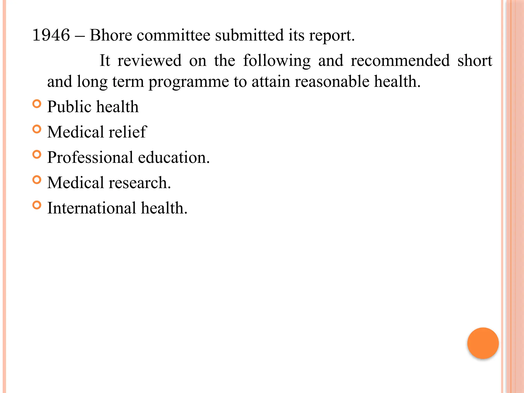 1946 – Bhore committee submitted its report.
It reviewed on the following and recommended short
and long term programme to attain reasonable health.
 Public health
 Medical relief
 Professional education.
 Medical research.
 International health.
 
