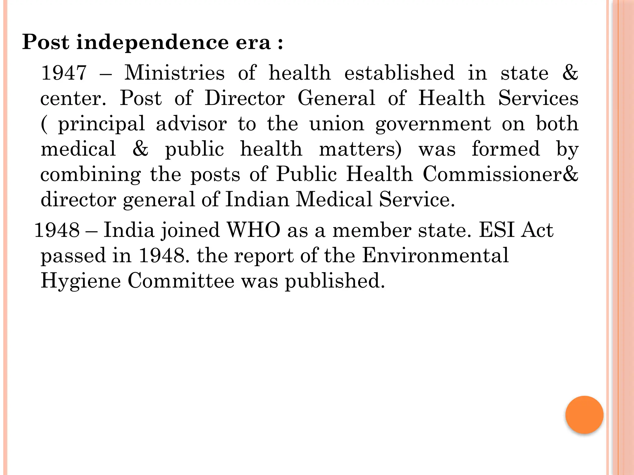 Post independence era :
1947 – Ministries of health established in state &
center. Post of Director General of Health Services
( principal advisor to the union government on both
medical & public health matters) was formed by
combining the posts of Public Health Commissioner&
director general of Indian Medical Service.
1948 – India joined WHO as a member state. ESI Act
passed in 1948. the report of the Environmental
Hygiene Committee was published.
 