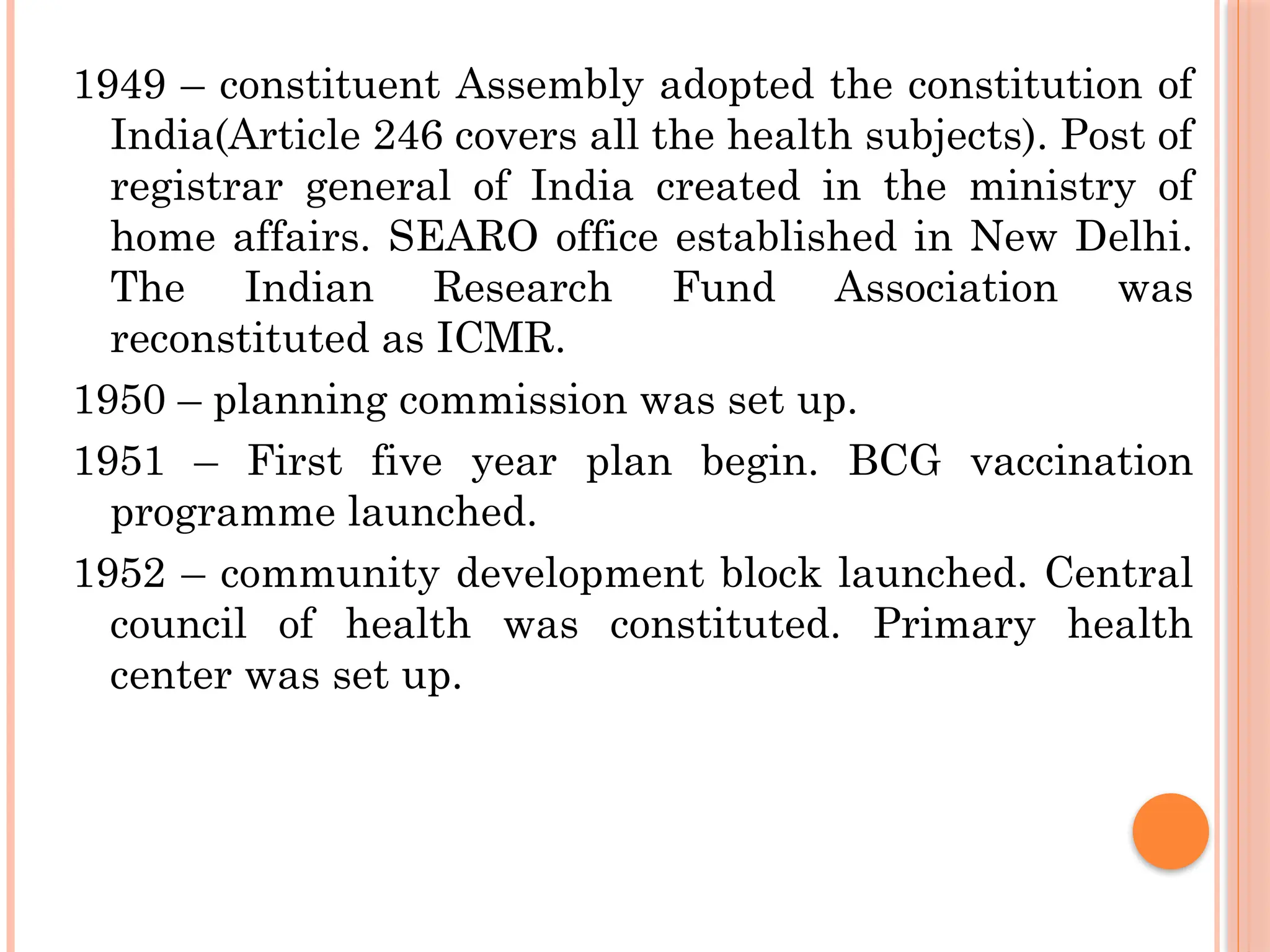 1949 – constituent Assembly adopted the constitution of
India(Article 246 covers all the health subjects). Post of
registrar general of India created in the ministry of
home affairs. SEARO office established in New Delhi.
The Indian Research Fund Association was
reconstituted as ICMR.
1950 – planning commission was set up.
1951 – First five year plan begin. BCG vaccination
programme launched.
1952 – community development block launched. Central
council of health was constituted. Primary health
center was set up.
 