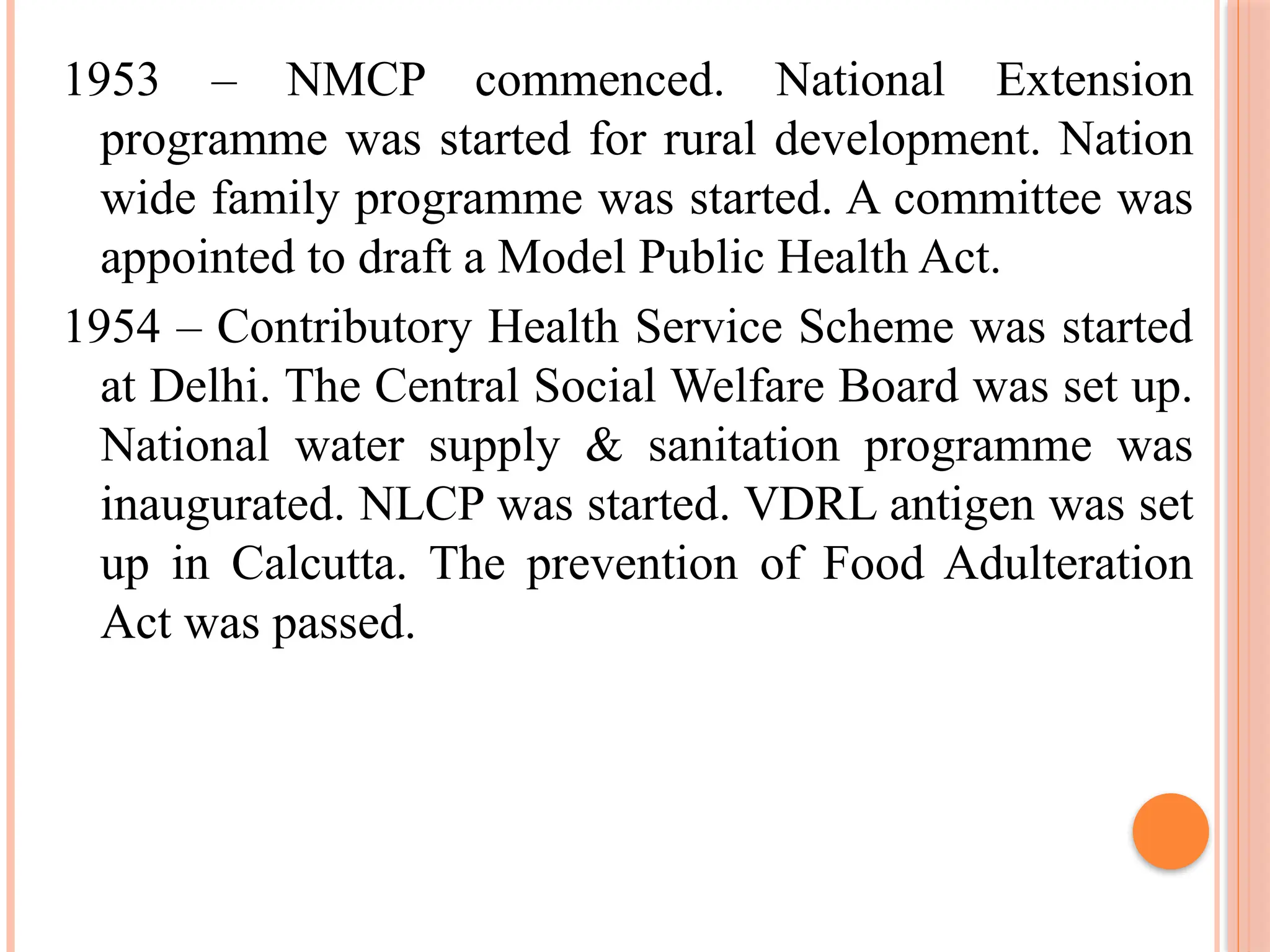 1953 – NMCP commenced. National Extension
programme was started for rural development. Nation
wide family programme was started. A committee was
appointed to draft a Model Public Health Act.
1954 – Contributory Health Service Scheme was started
at Delhi. The Central Social Welfare Board was set up.
National water supply & sanitation programme was
inaugurated. NLCP was started. VDRL antigen was set
up in Calcutta. The prevention of Food Adulteration
Act was passed.
 