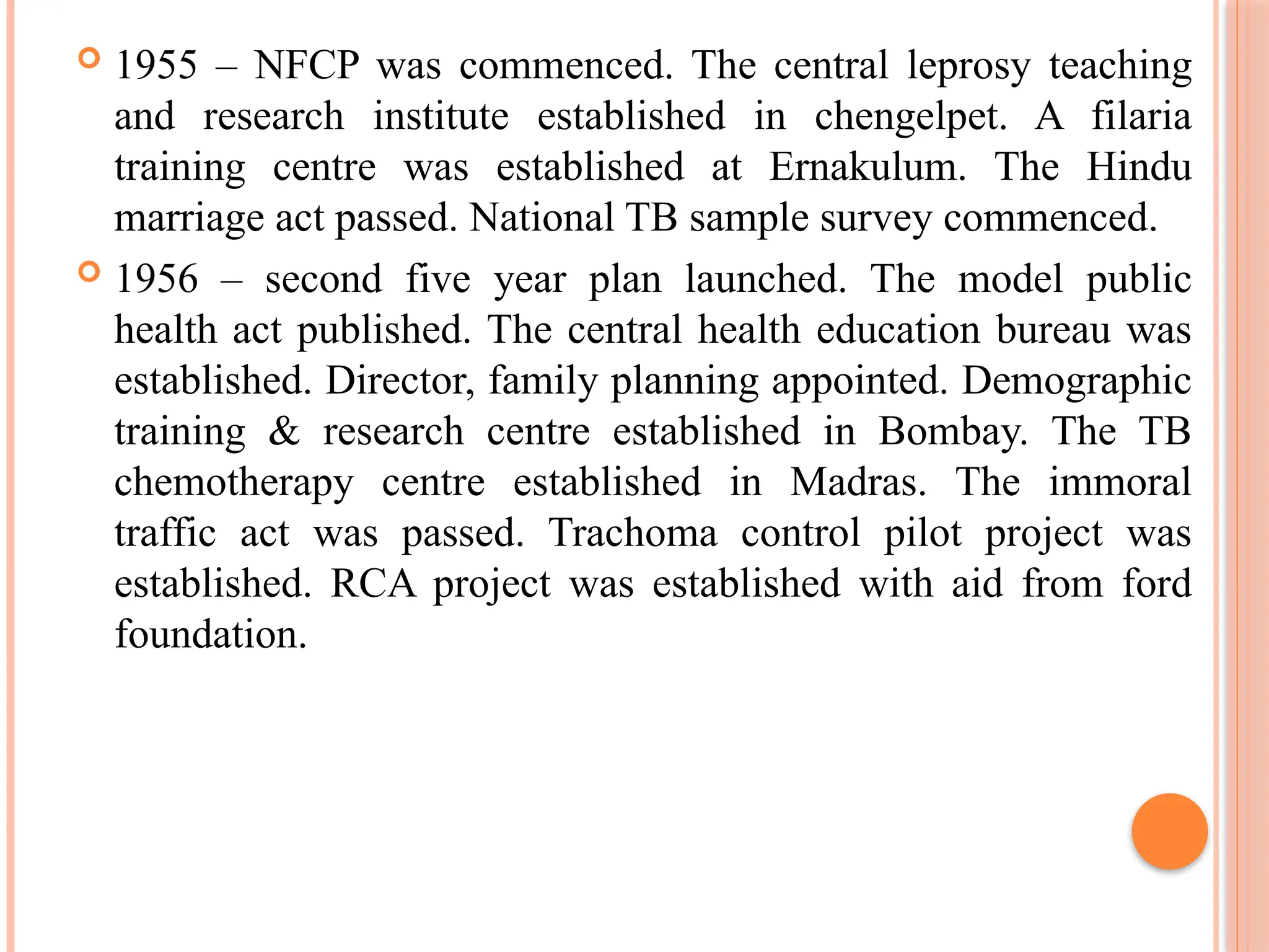  1955 – NFCP was commenced. The central leprosy teaching
and research institute established in chengelpet. A filaria
training centre was established at Ernakulum. The Hindu
marriage act passed. National TB sample survey commenced.
 1956 – second five year plan launched. The model public
health act published. The central health education bureau was
established. Director, family planning appointed. Demographic
training & research centre established in Bombay. The TB
chemotherapy centre established in Madras. The immoral
traffic act was passed. Trachoma control pilot project was
established. RCA project was established with aid from ford
foundation.
 