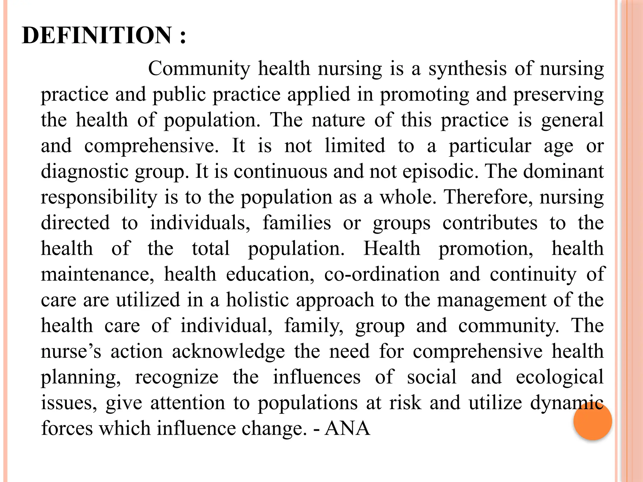 DEFINITION :
Community health nursing is a synthesis of nursing
practice and public practice applied in promoting and preserving
the health of population. The nature of this practice is general
and comprehensive. It is not limited to a particular age or
diagnostic group. It is continuous and not episodic. The dominant
responsibility is to the population as a whole. Therefore, nursing
directed to individuals, families or groups contributes to the
health of the total population. Health promotion, health
maintenance, health education, co-ordination and continuity of
care are utilized in a holistic approach to the management of the
health care of individual, family, group and community. The
nurse’s action acknowledge the need for comprehensive health
planning, recognize the influences of social and ecological
issues, give attention to populations at risk and utilize dynamic
forces which influence change. - ANA
 