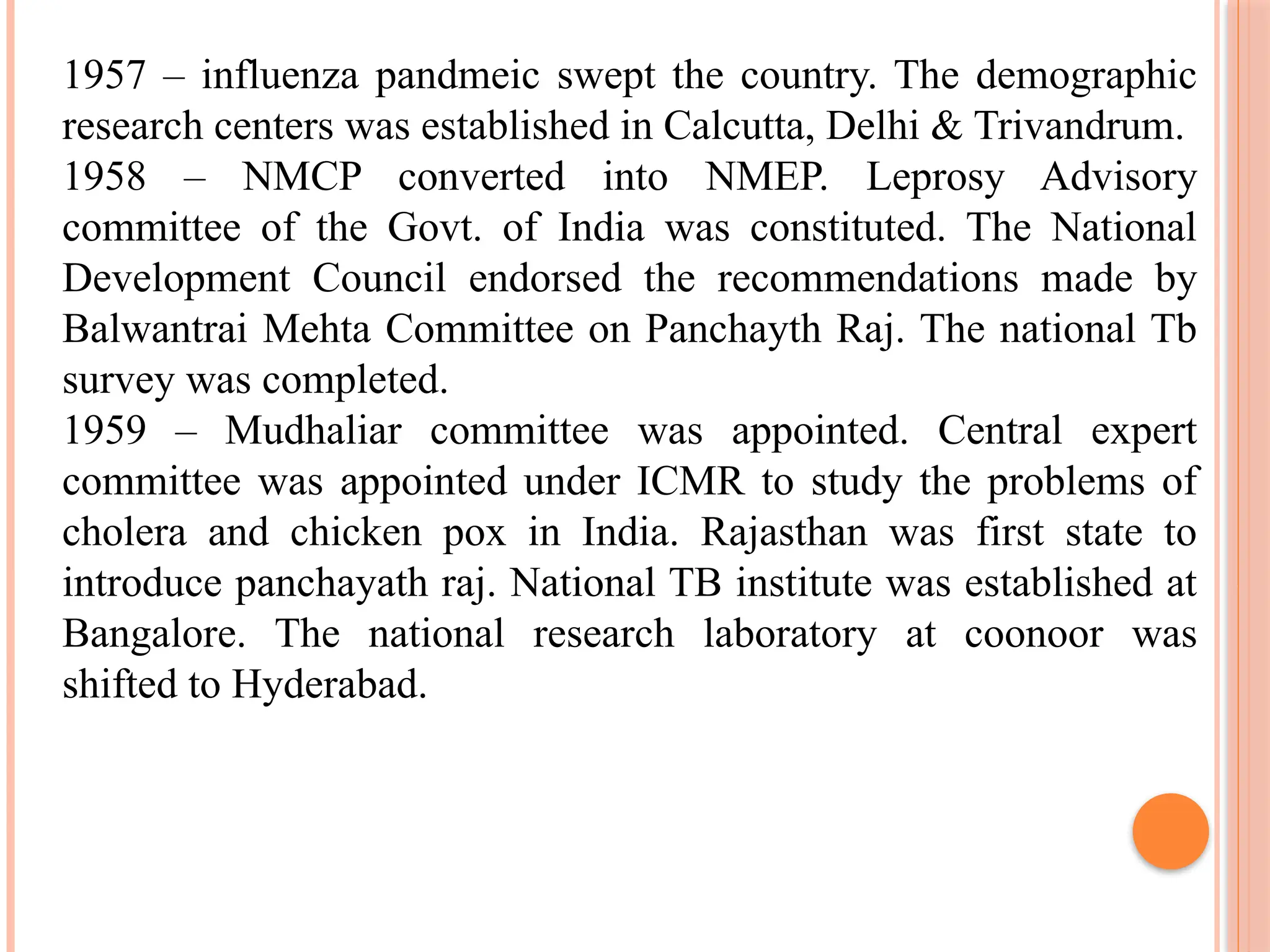 1957 – influenza pandmeic swept the country. The demographic
research centers was established in Calcutta, Delhi & Trivandrum.
1958 – NMCP converted into NMEP. Leprosy Advisory
committee of the Govt. of India was constituted. The National
Development Council endorsed the recommendations made by
Balwantrai Mehta Committee on Panchayth Raj. The national Tb
survey was completed.
1959 – Mudhaliar committee was appointed. Central expert
committee was appointed under ICMR to study the problems of
cholera and chicken pox in India. Rajasthan was first state to
introduce panchayath raj. National TB institute was established at
Bangalore. The national research laboratory at coonoor was
shifted to Hyderabad.
 