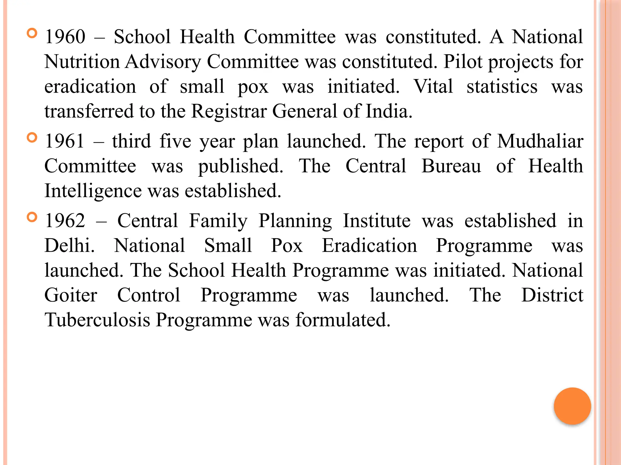  1960 – School Health Committee was constituted. A National
Nutrition Advisory Committee was constituted. Pilot projects for
eradication of small pox was initiated. Vital statistics was
transferred to the Registrar General of India.
 1961 – third five year plan launched. The report of Mudhaliar
Committee was published. The Central Bureau of Health
Intelligence was established.
 1962 – Central Family Planning Institute was established in
Delhi. National Small Pox Eradication Programme was
launched. The School Health Programme was initiated. National
Goiter Control Programme was launched. The District
Tuberculosis Programme was formulated.
 