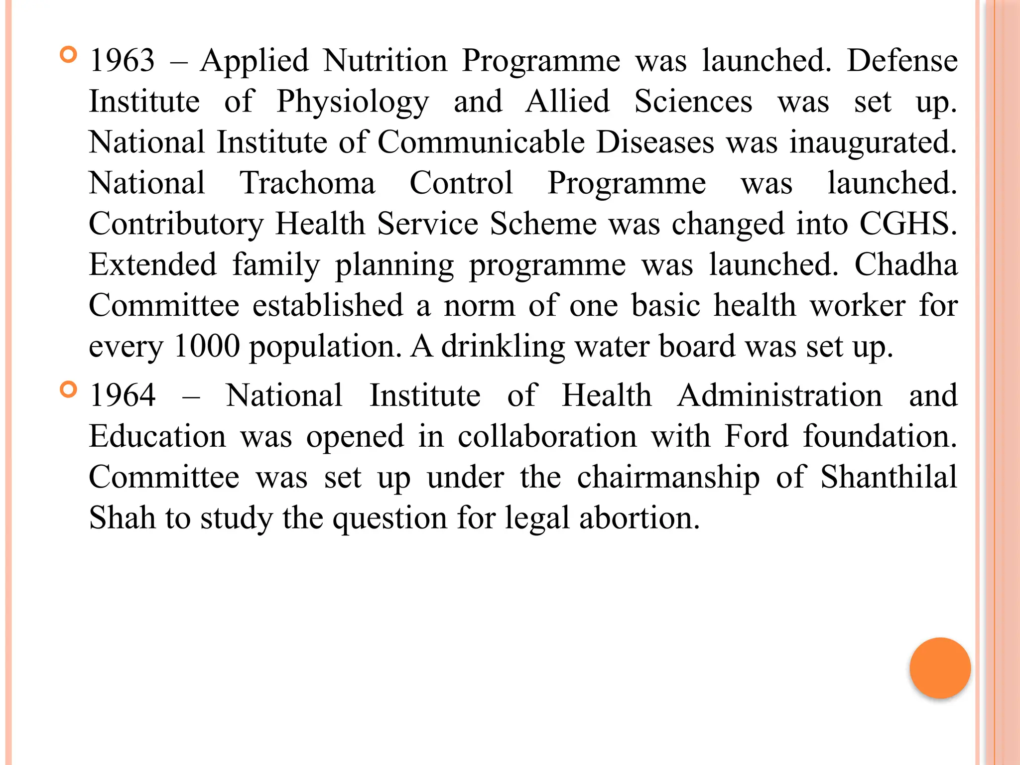  1963 – Applied Nutrition Programme was launched. Defense
Institute of Physiology and Allied Sciences was set up.
National Institute of Communicable Diseases was inaugurated.
National Trachoma Control Programme was launched.
Contributory Health Service Scheme was changed into CGHS.
Extended family planning programme was launched. Chadha
Committee established a norm of one basic health worker for
every 1000 population. A drinkling water board was set up.
 1964 – National Institute of Health Administration and
Education was opened in collaboration with Ford foundation.
Committee was set up under the chairmanship of Shanthilal
Shah to study the question for legal abortion.
 
