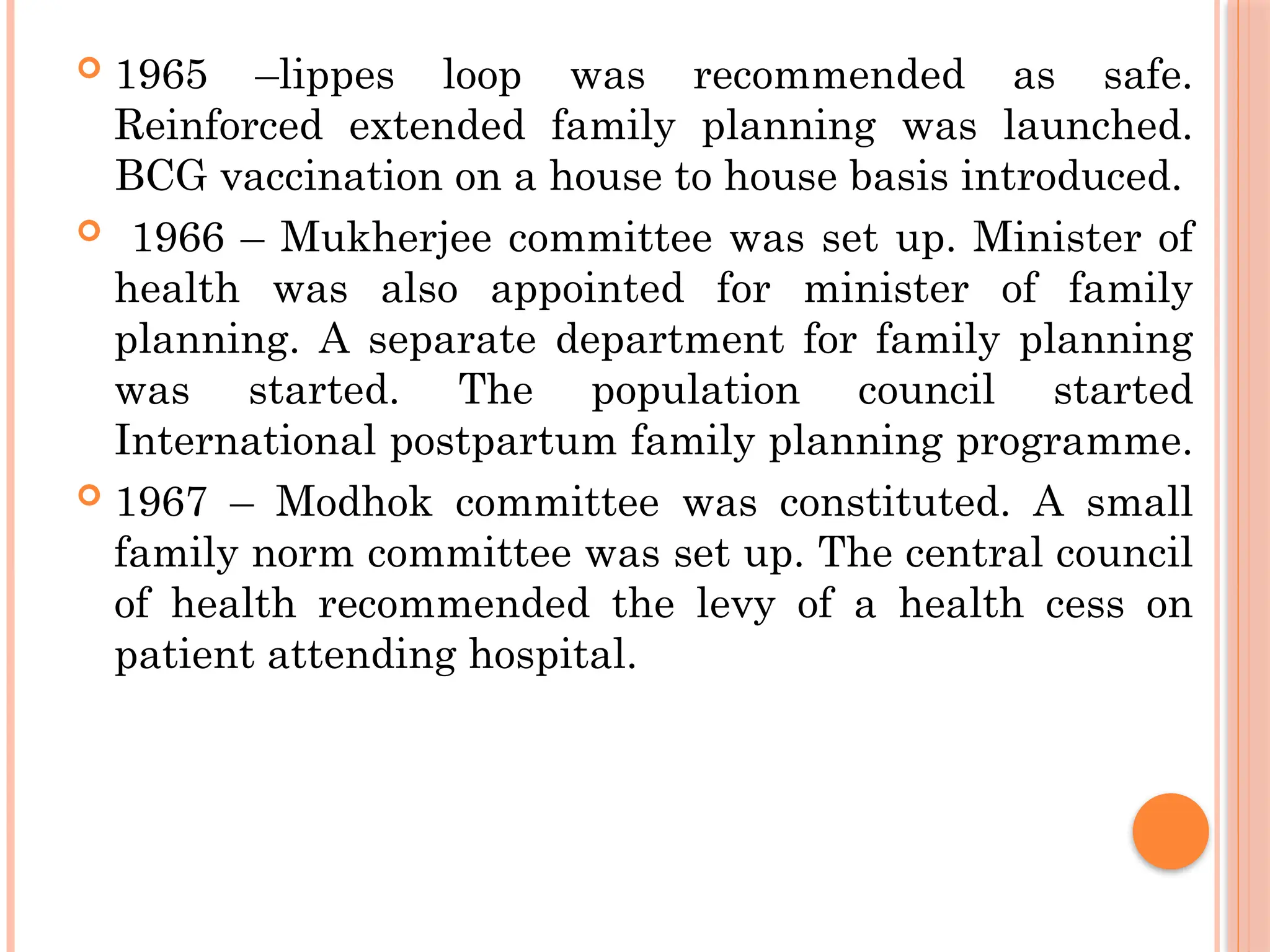  1965 –lippes loop was recommended as safe.
Reinforced extended family planning was launched.
BCG vaccination on a house to house basis introduced.
 1966 – Mukherjee committee was set up. Minister of
health was also appointed for minister of family
planning. A separate department for family planning
was started. The population council started
International postpartum family planning programme.
 1967 – Modhok committee was constituted. A small
family norm committee was set up. The central council
of health recommended the levy of a health cess on
patient attending hospital.
 