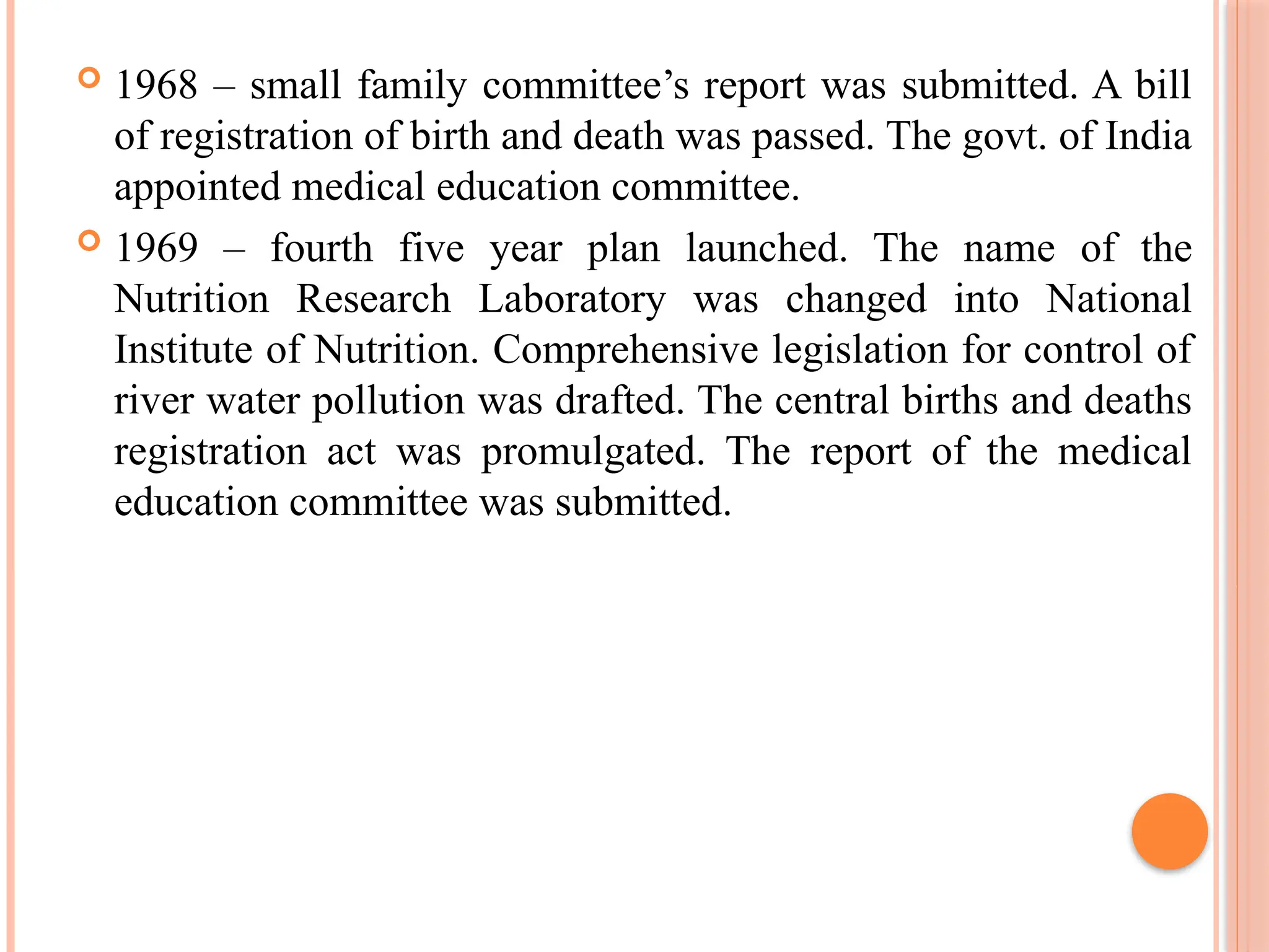  1968 – small family committee’s report was submitted. A bill
of registration of birth and death was passed. The govt. of India
appointed medical education committee.
 1969 – fourth five year plan launched. The name of the
Nutrition Research Laboratory was changed into National
Institute of Nutrition. Comprehensive legislation for control of
river water pollution was drafted. The central births and deaths
registration act was promulgated. The report of the medical
education committee was submitted.
 