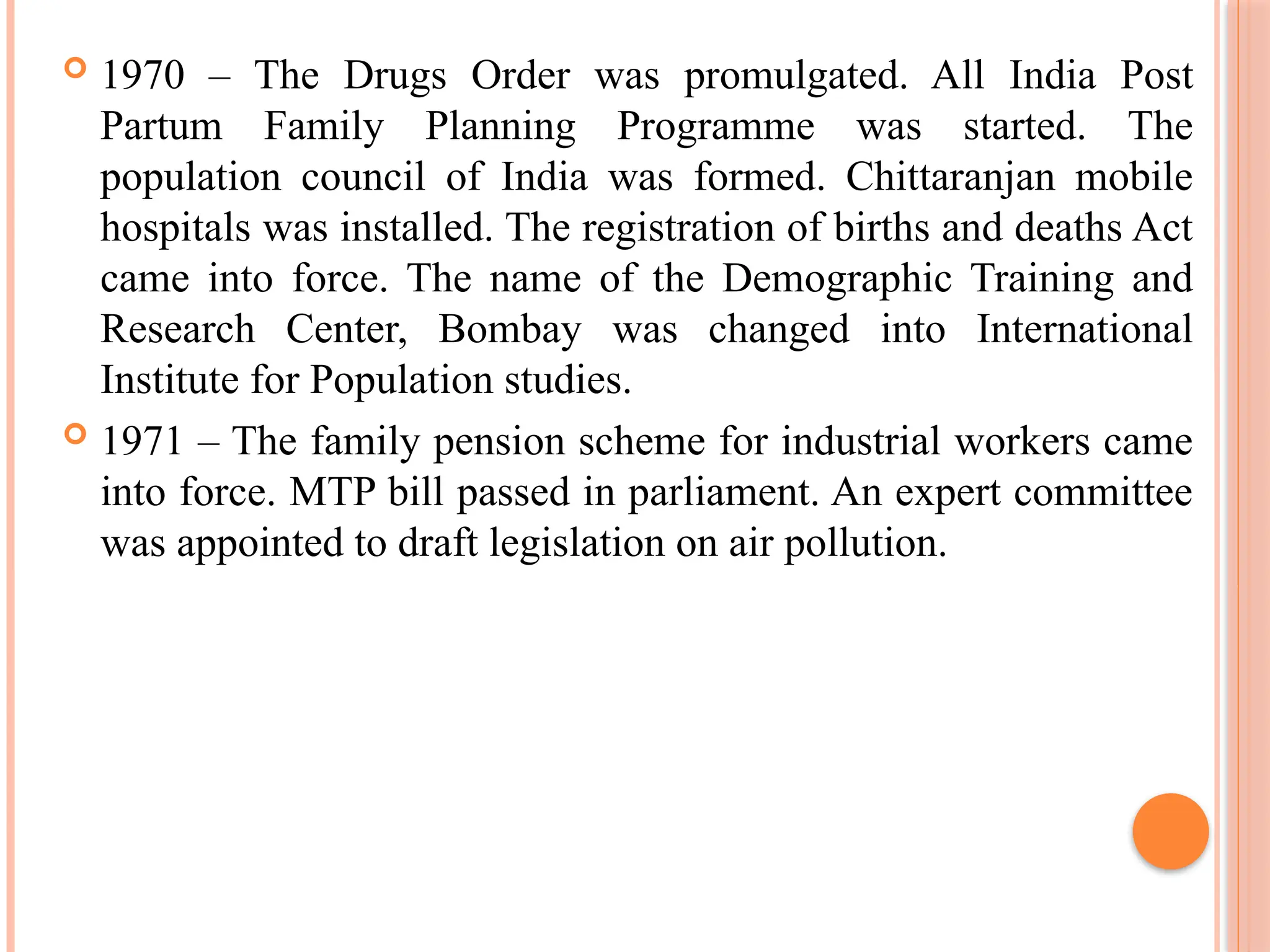  1970 – The Drugs Order was promulgated. All India Post
Partum Family Planning Programme was started. The
population council of India was formed. Chittaranjan mobile
hospitals was installed. The registration of births and deaths Act
came into force. The name of the Demographic Training and
Research Center, Bombay was changed into International
Institute for Population studies.
 1971 – The family pension scheme for industrial workers came
into force. MTP bill passed in parliament. An expert committee
was appointed to draft legislation on air pollution.
 