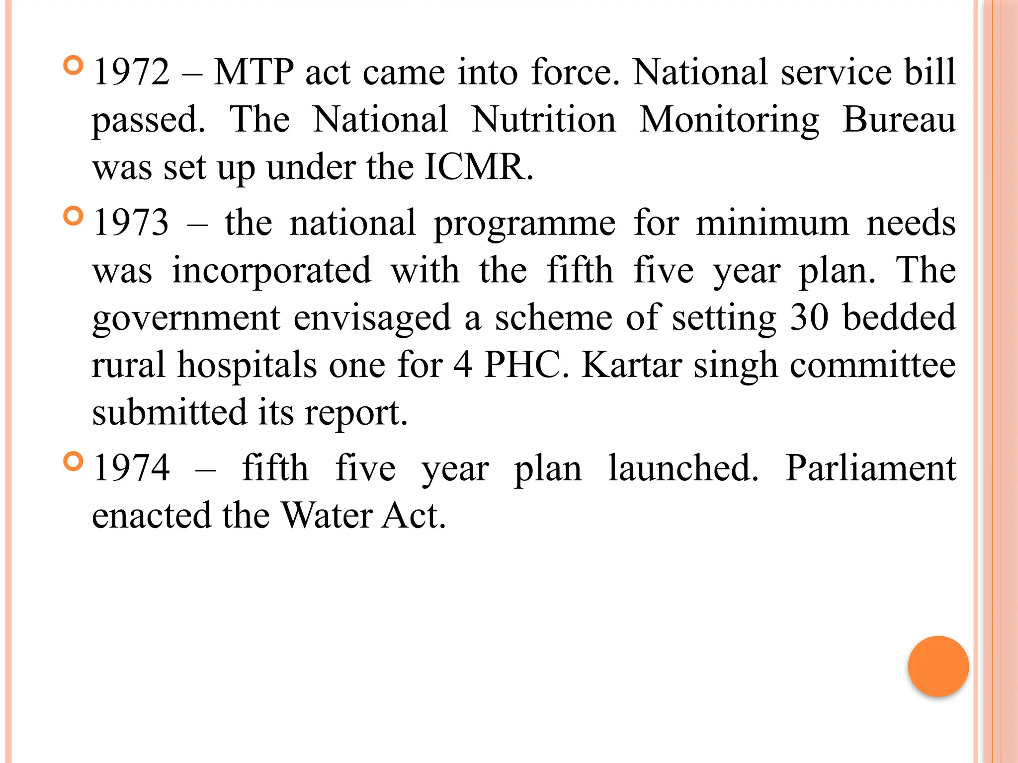  1972 – MTP act came into force. National service bill
passed. The National Nutrition Monitoring Bureau
was set up under the ICMR.
 1973 – the national programme for minimum needs
was incorporated with the fifth five year plan. The
government envisaged a scheme of setting 30 bedded
rural hospitals one for 4 PHC. Kartar singh committee
submitted its report.
 1974 – fifth five year plan launched. Parliament
enacted the Water Act.
 