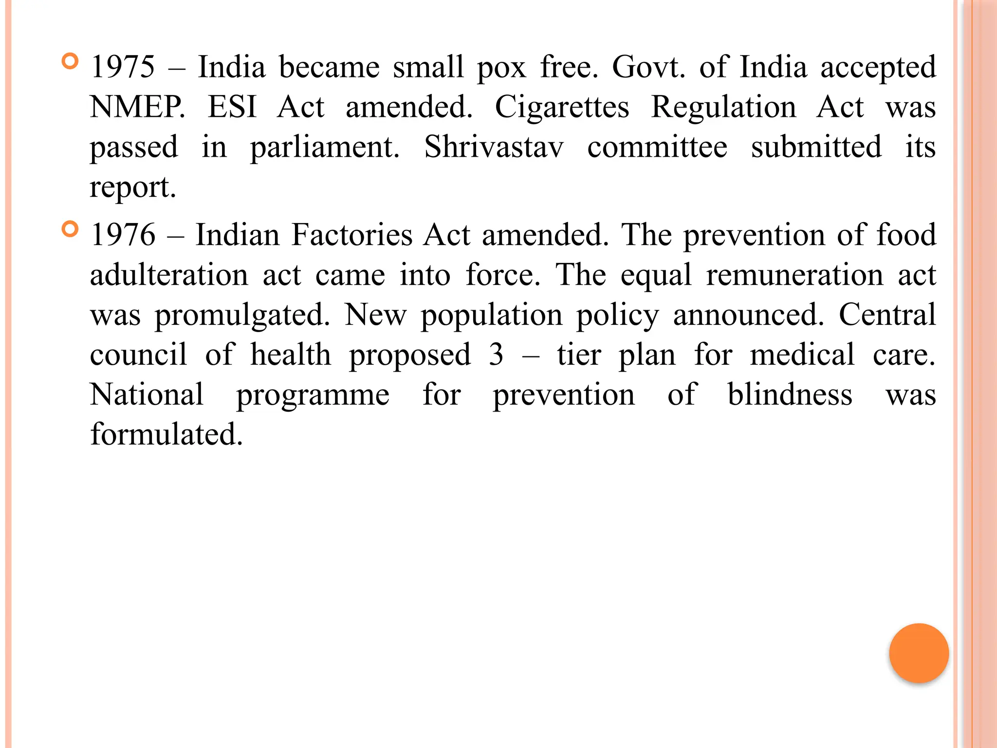  1975 – India became small pox free. Govt. of India accepted
NMEP. ESI Act amended. Cigarettes Regulation Act was
passed in parliament. Shrivastav committee submitted its
report.
 1976 – Indian Factories Act amended. The prevention of food
adulteration act came into force. The equal remuneration act
was promulgated. New population policy announced. Central
council of health proposed 3 – tier plan for medical care.
National programme for prevention of blindness was
formulated.
 