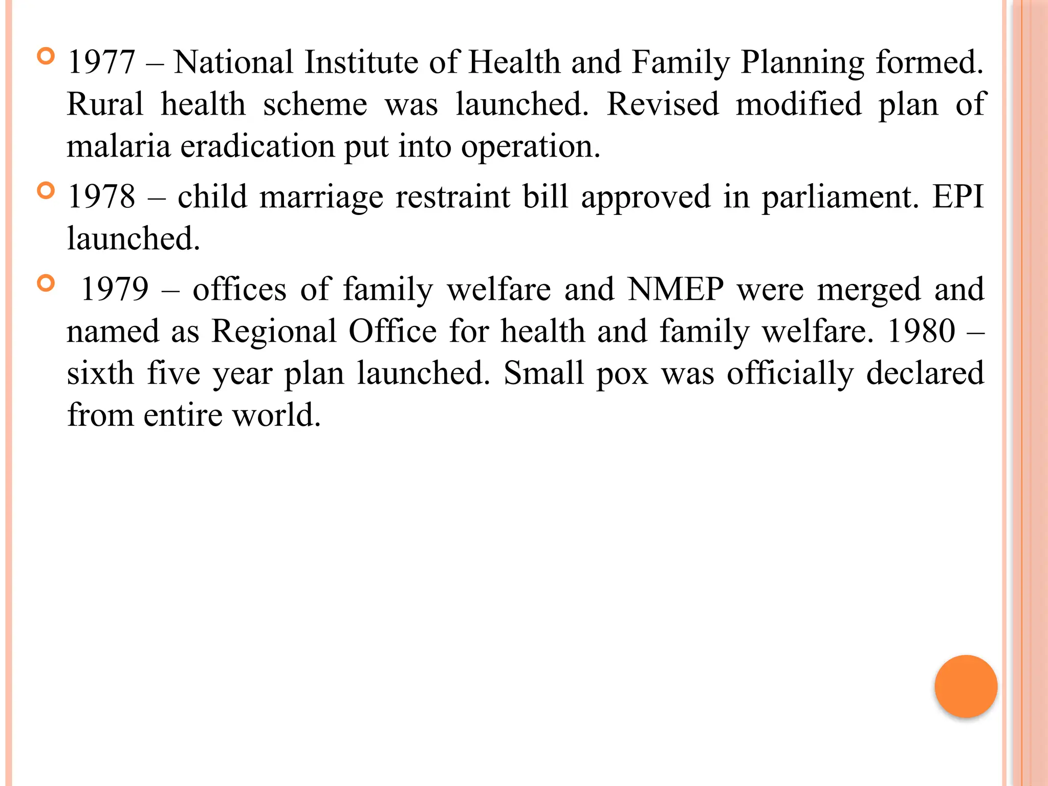  1977 – National Institute of Health and Family Planning formed.
Rural health scheme was launched. Revised modified plan of
malaria eradication put into operation.
 1978 – child marriage restraint bill approved in parliament. EPI
launched.
 1979 – offices of family welfare and NMEP were merged and
named as Regional Office for health and family welfare. 1980 –
sixth five year plan launched. Small pox was officially declared
from entire world.
 