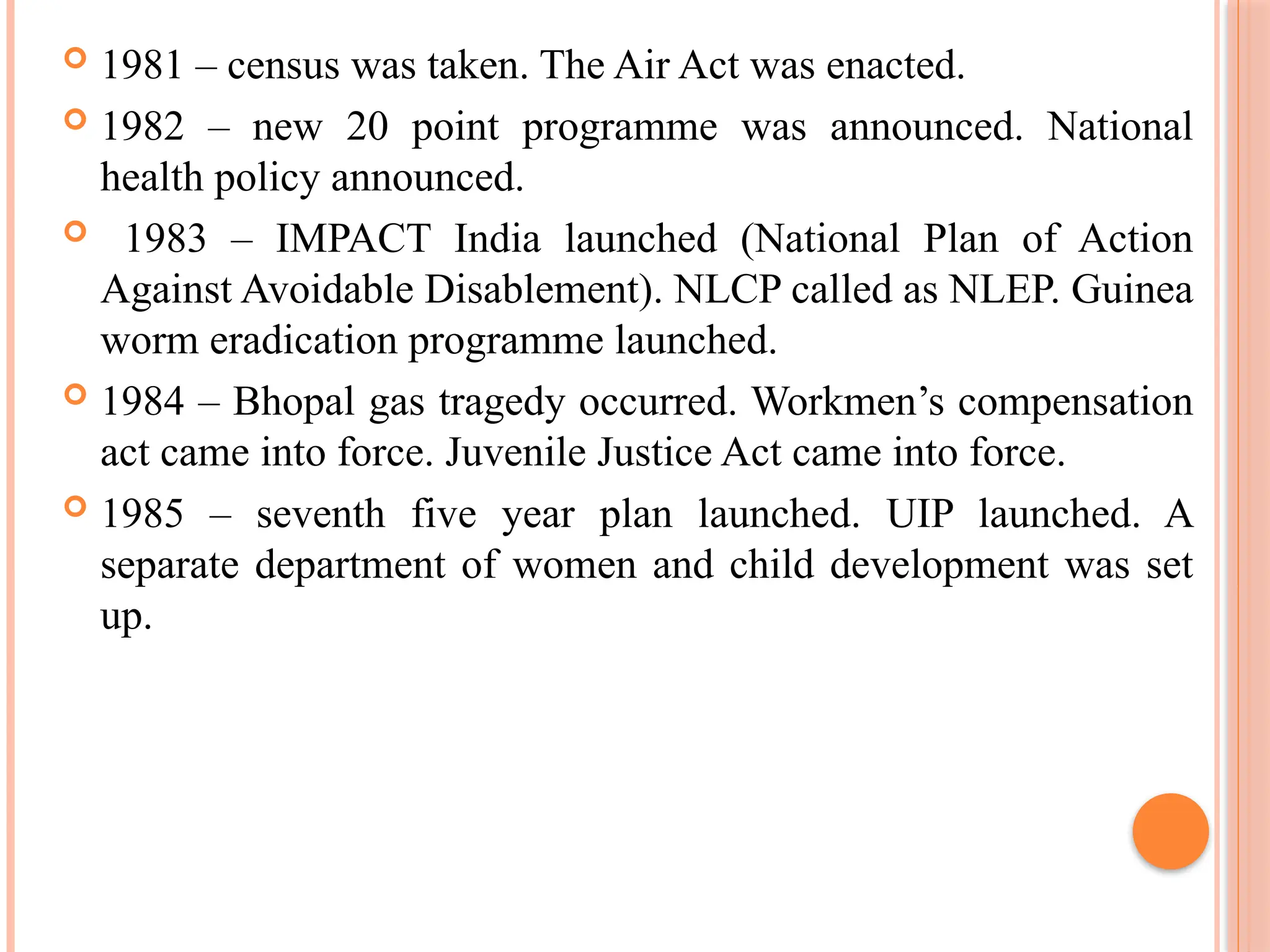  1981 – census was taken. The Air Act was enacted.
 1982 – new 20 point programme was announced. National
health policy announced.
 1983 – IMPACT India launched (National Plan of Action
Against Avoidable Disablement). NLCP called as NLEP. Guinea
worm eradication programme launched.
 1984 – Bhopal gas tragedy occurred. Workmen’s compensation
act came into force. Juvenile Justice Act came into force.
 1985 – seventh five year plan launched. UIP launched. A
separate department of women and child development was set
up.
 