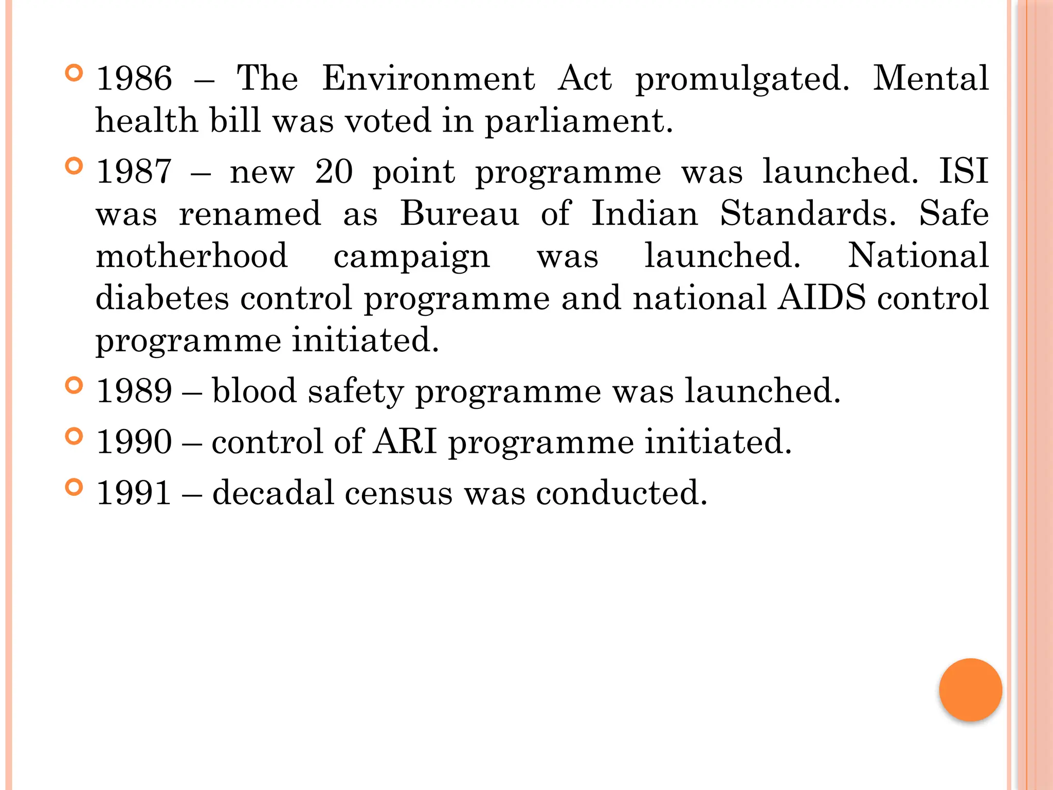  1986 – The Environment Act promulgated. Mental
health bill was voted in parliament.
 1987 – new 20 point programme was launched. ISI
was renamed as Bureau of Indian Standards. Safe
motherhood campaign was launched. National
diabetes control programme and national AIDS control
programme initiated.
 1989 – blood safety programme was launched.
 1990 – control of ARI programme initiated.
 1991 – decadal census was conducted.
 