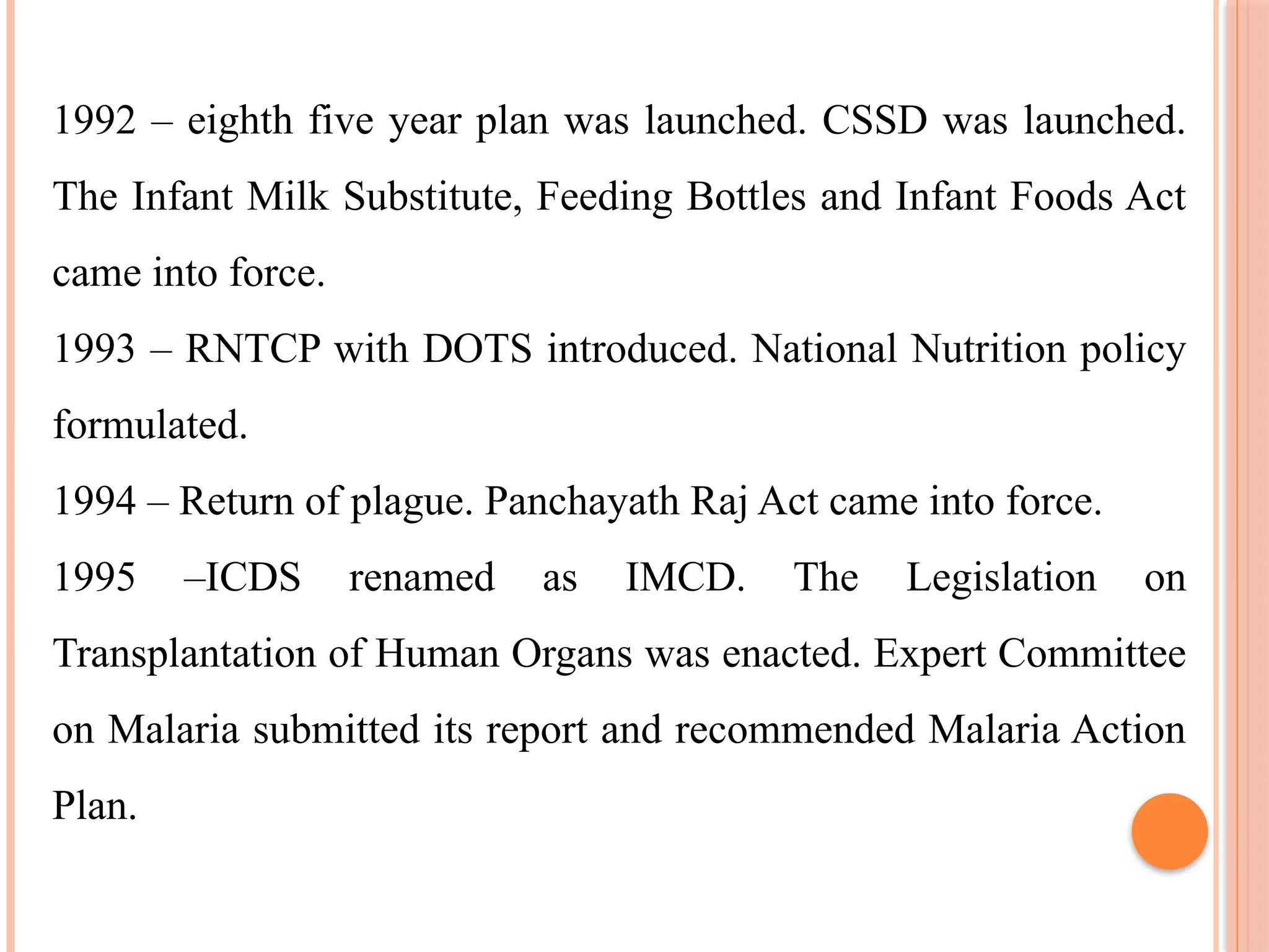1992 – eighth five year plan was launched. CSSD was launched.
The Infant Milk Substitute, Feeding Bottles and Infant Foods Act
came into force.
1993 – RNTCP with DOTS introduced. National Nutrition policy
formulated.
1994 – Return of plague. Panchayath Raj Act came into force.
1995 –ICDS renamed as IMCD. The Legislation on
Transplantation of Human Organs was enacted. Expert Committee
on Malaria submitted its report and recommended Malaria Action
Plan.
 