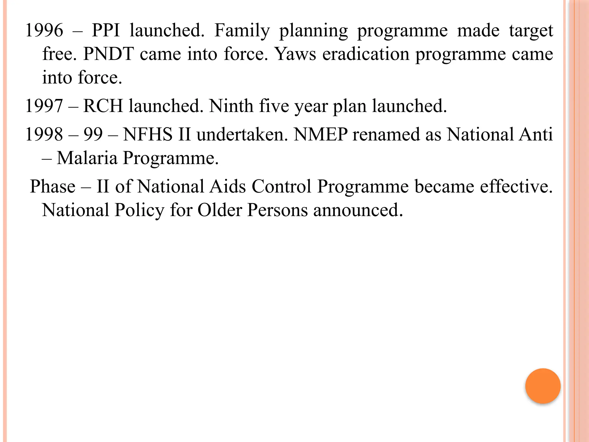 1996 – PPI launched. Family planning programme made target
free. PNDT came into force. Yaws eradication programme came
into force.
1997 – RCH launched. Ninth five year plan launched.
1998 – 99 – NFHS II undertaken. NMEP renamed as National Anti
– Malaria Programme.
Phase – II of National Aids Control Programme became effective.
National Policy for Older Persons announced.
 