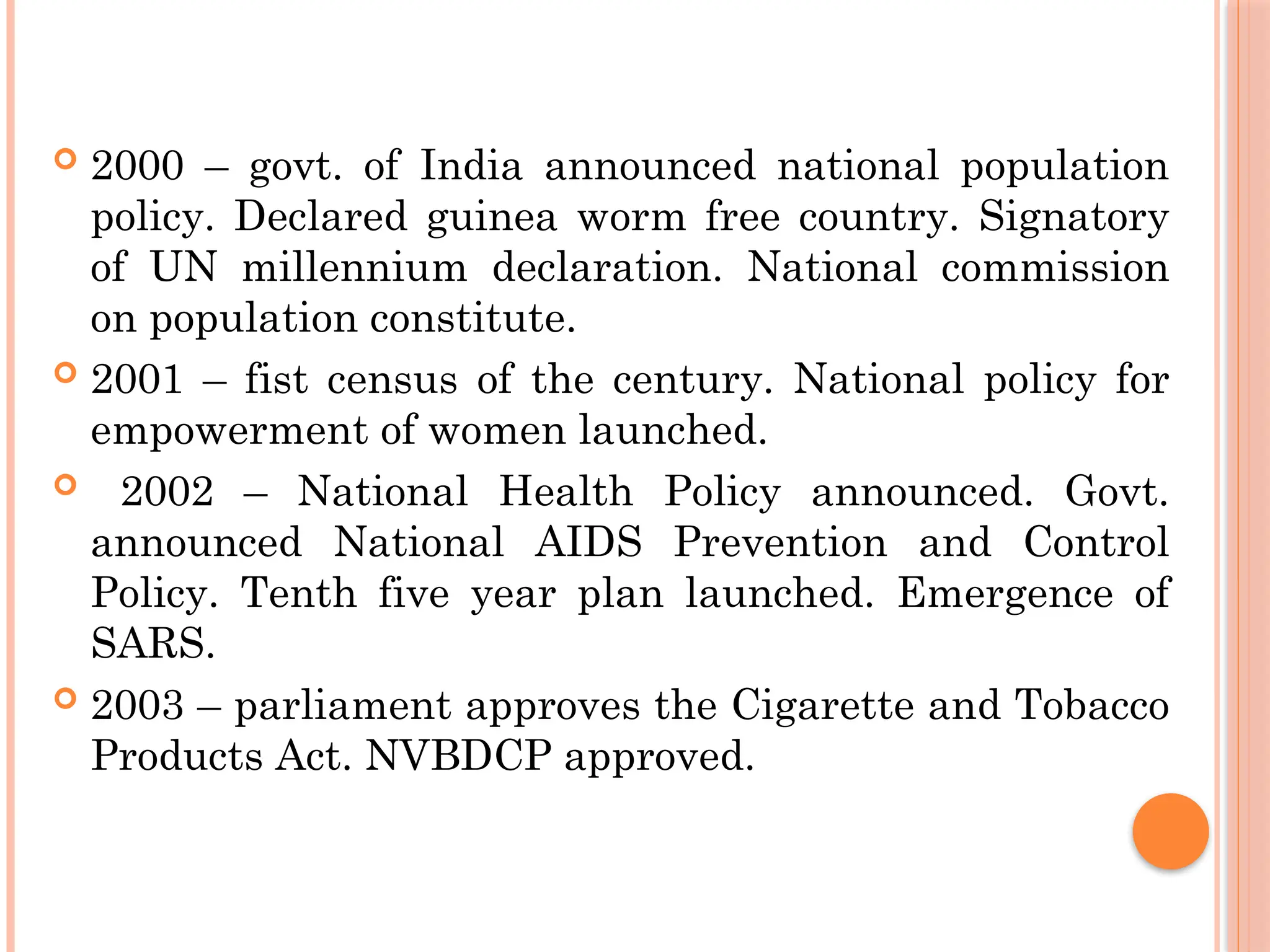  2000 – govt. of India announced national population
policy. Declared guinea worm free country. Signatory
of UN millennium declaration. National commission
on population constitute.
 2001 – fist census of the century. National policy for
empowerment of women launched.
 2002 – National Health Policy announced. Govt.
announced National AIDS Prevention and Control
Policy. Tenth five year plan launched. Emergence of
SARS.
 2003 – parliament approves the Cigarette and Tobacco
Products Act. NVBDCP approved.
 