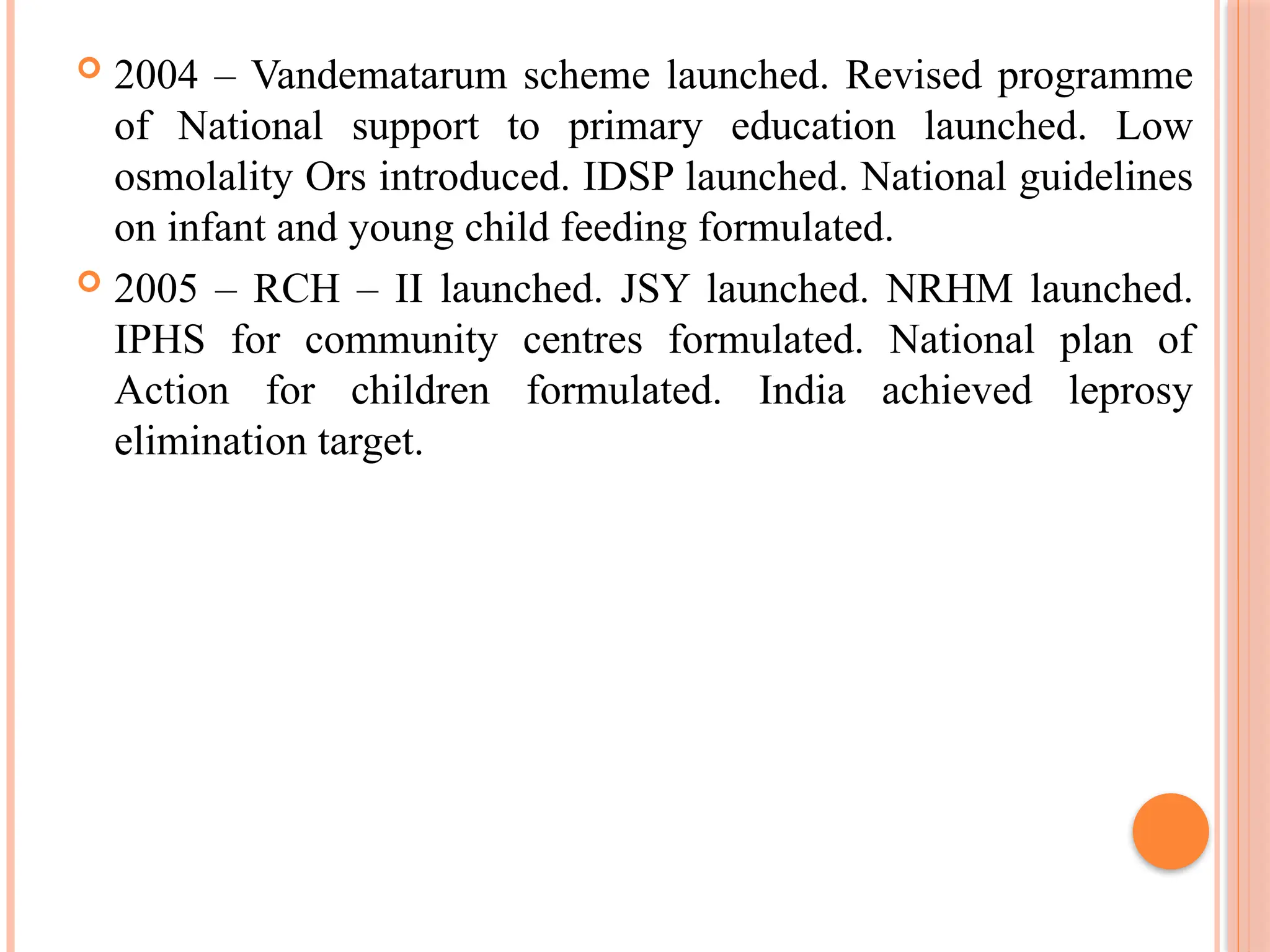  2004 – Vandematarum scheme launched. Revised programme
of National support to primary education launched. Low
osmolality Ors introduced. IDSP launched. National guidelines
on infant and young child feeding formulated.
 2005 – RCH – II launched. JSY launched. NRHM launched.
IPHS for community centres formulated. National plan of
Action for children formulated. India achieved leprosy
elimination target.
 