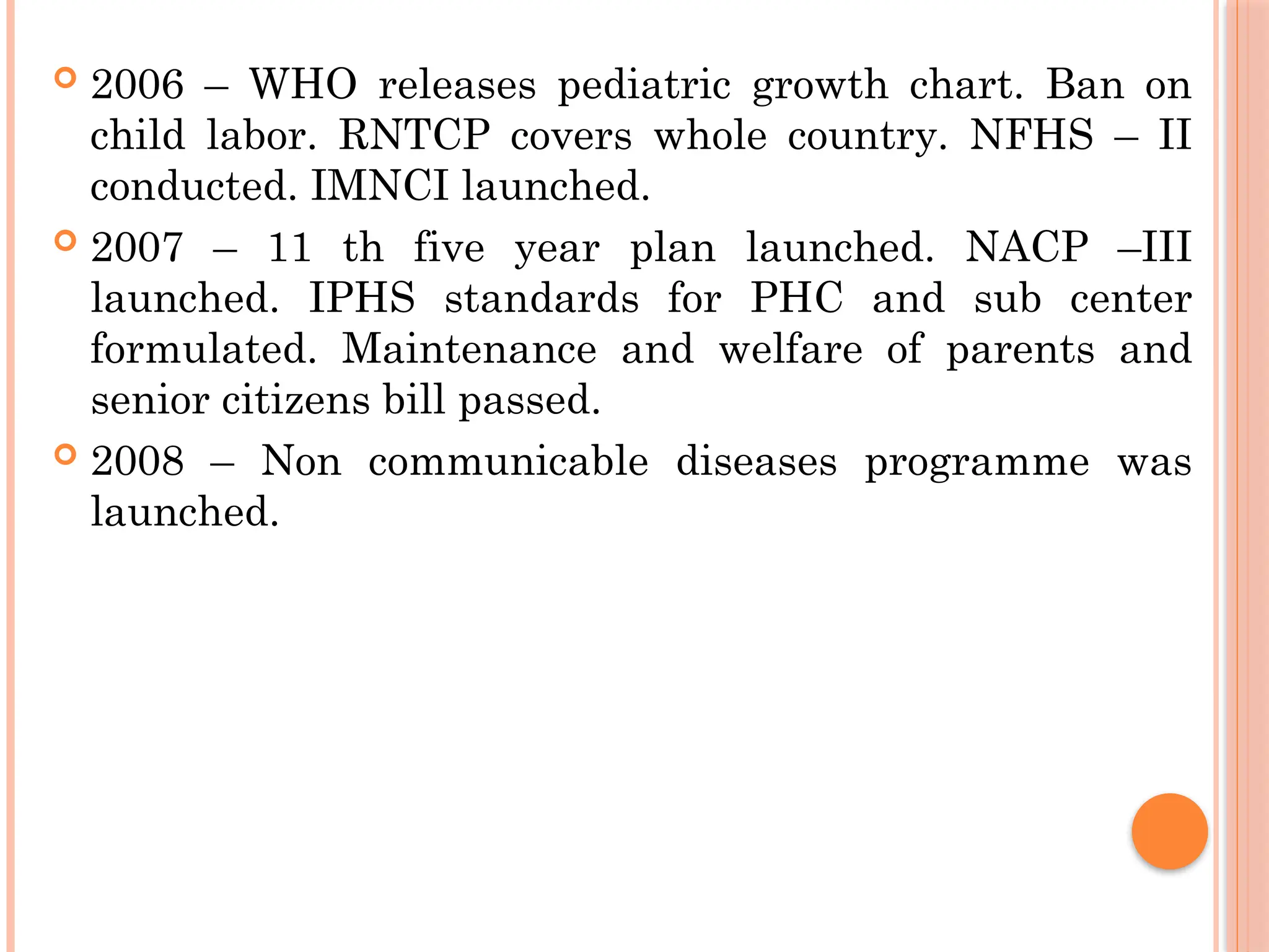  2006 – WHO releases pediatric growth chart. Ban on
child labor. RNTCP covers whole country. NFHS – II
conducted. IMNCI launched.
 2007 – 11 th five year plan launched. NACP –III
launched. IPHS standards for PHC and sub center
formulated. Maintenance and welfare of parents and
senior citizens bill passed.
 2008 – Non communicable diseases programme was
launched.
 