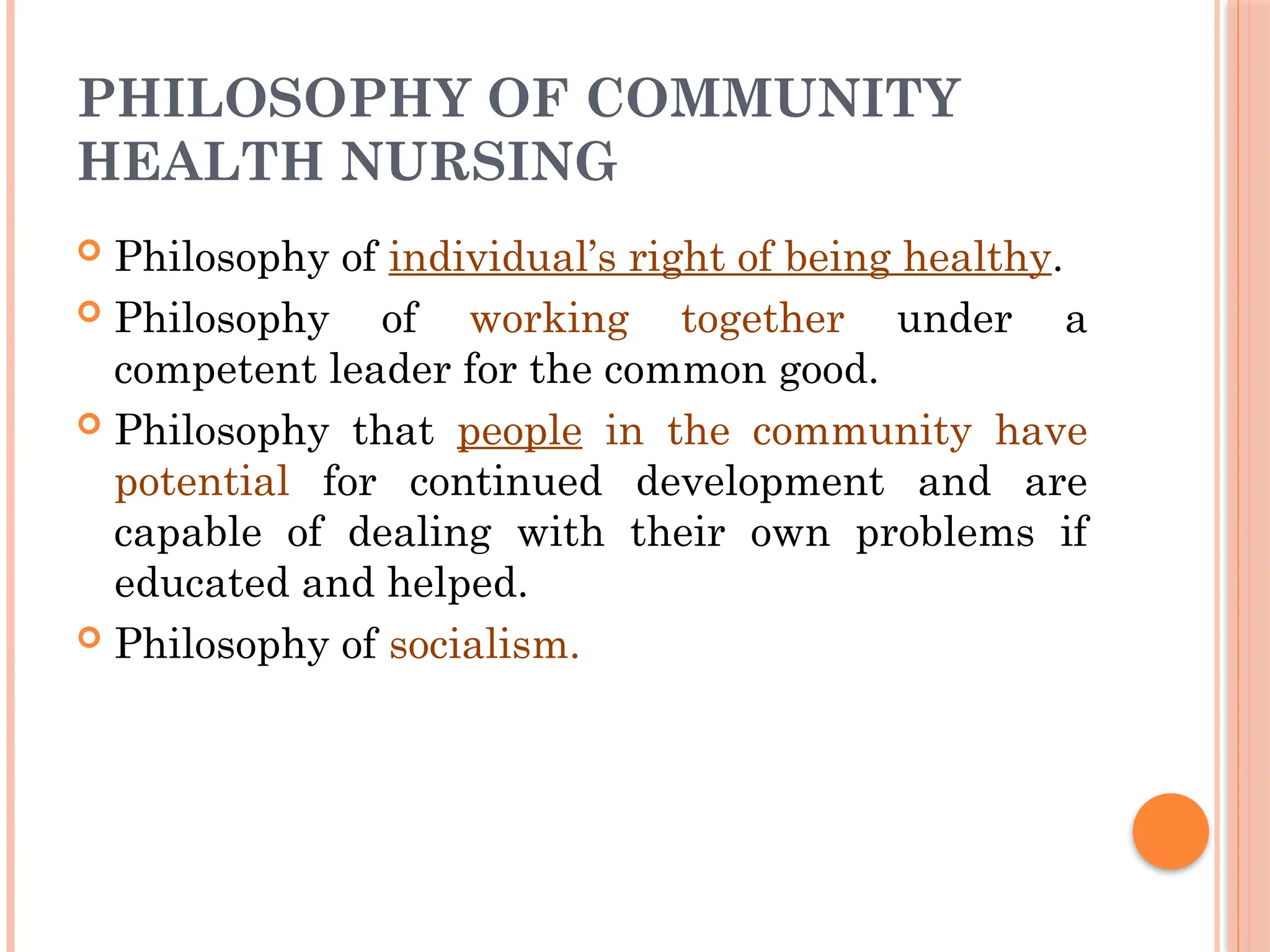 PHILOSOPHY OF COMMUNITY
HEALTH NURSING
 Philosophy of individual’s right of being healthy.
 Philosophy of working together under a
competent leader for the common good.
 Philosophy that people in the community have
potential for continued development and are
capable of dealing with their own problems if
educated and helped.
 Philosophy of socialism.
 