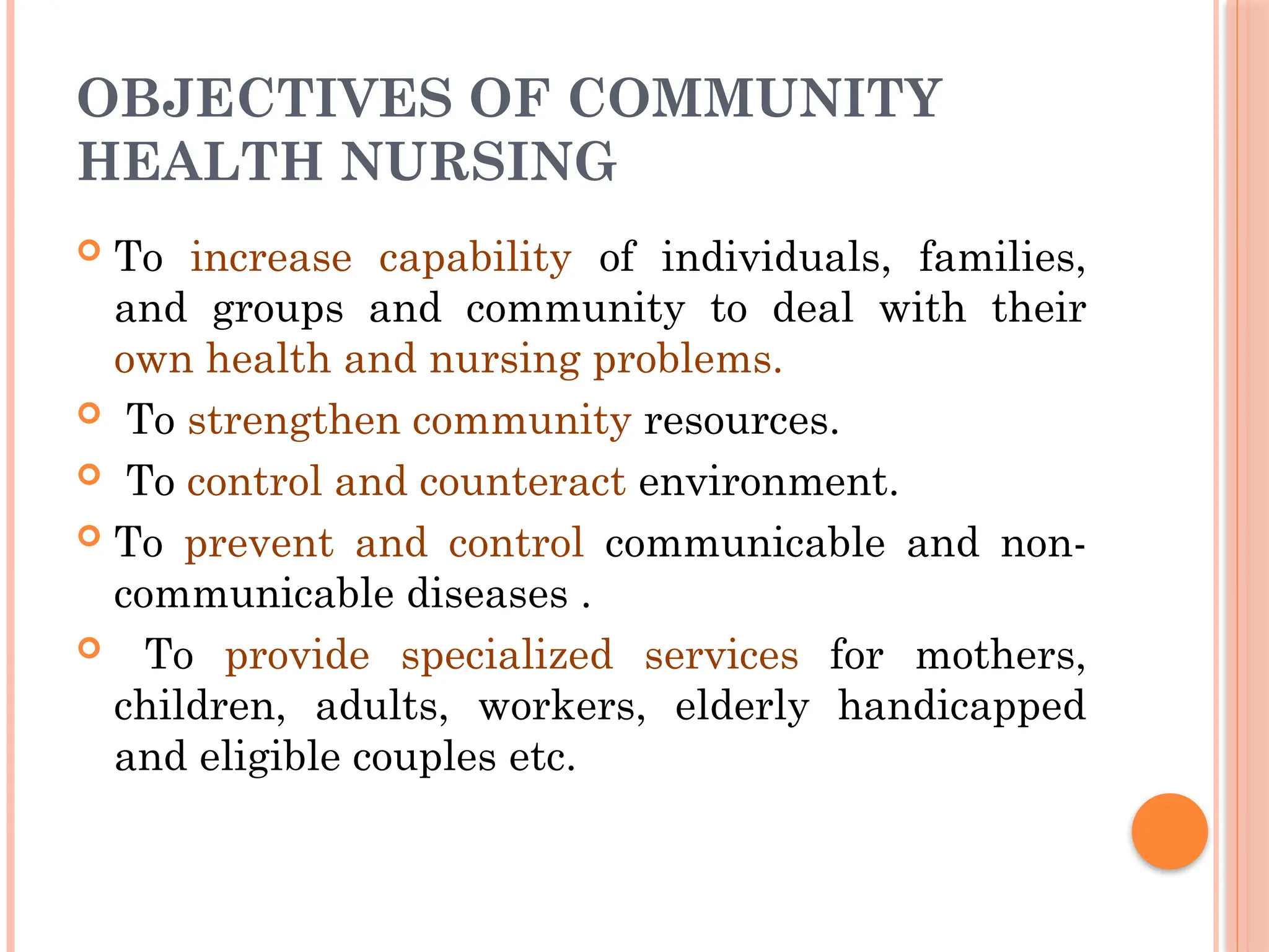 OBJECTIVES OF COMMUNITY
HEALTH NURSING
 To increase capability of individuals, families,
and groups and community to deal with their
own health and nursing problems.
 To strengthen community resources.
 To control and counteract environment.
 To prevent and control communicable and non-
communicable diseases .
 To provide specialized services for mothers,
children, adults, workers, elderly handicapped
and eligible couples etc.
 