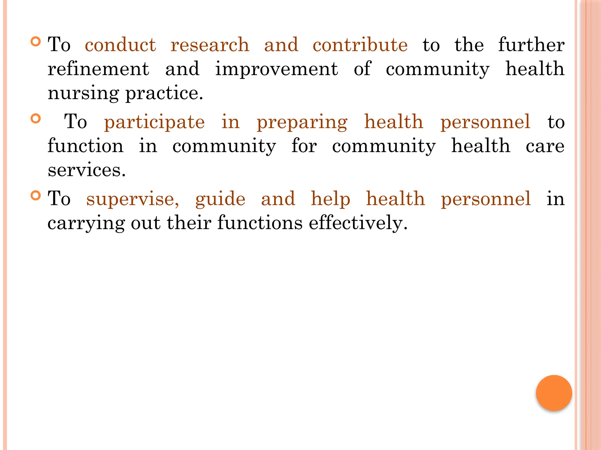  To conduct research and contribute to the further
refinement and improvement of community health
nursing practice.
 To participate in preparing health personnel to
function in community for community health care
services.
 To supervise, guide and help health personnel in
carrying out their functions effectively.
 