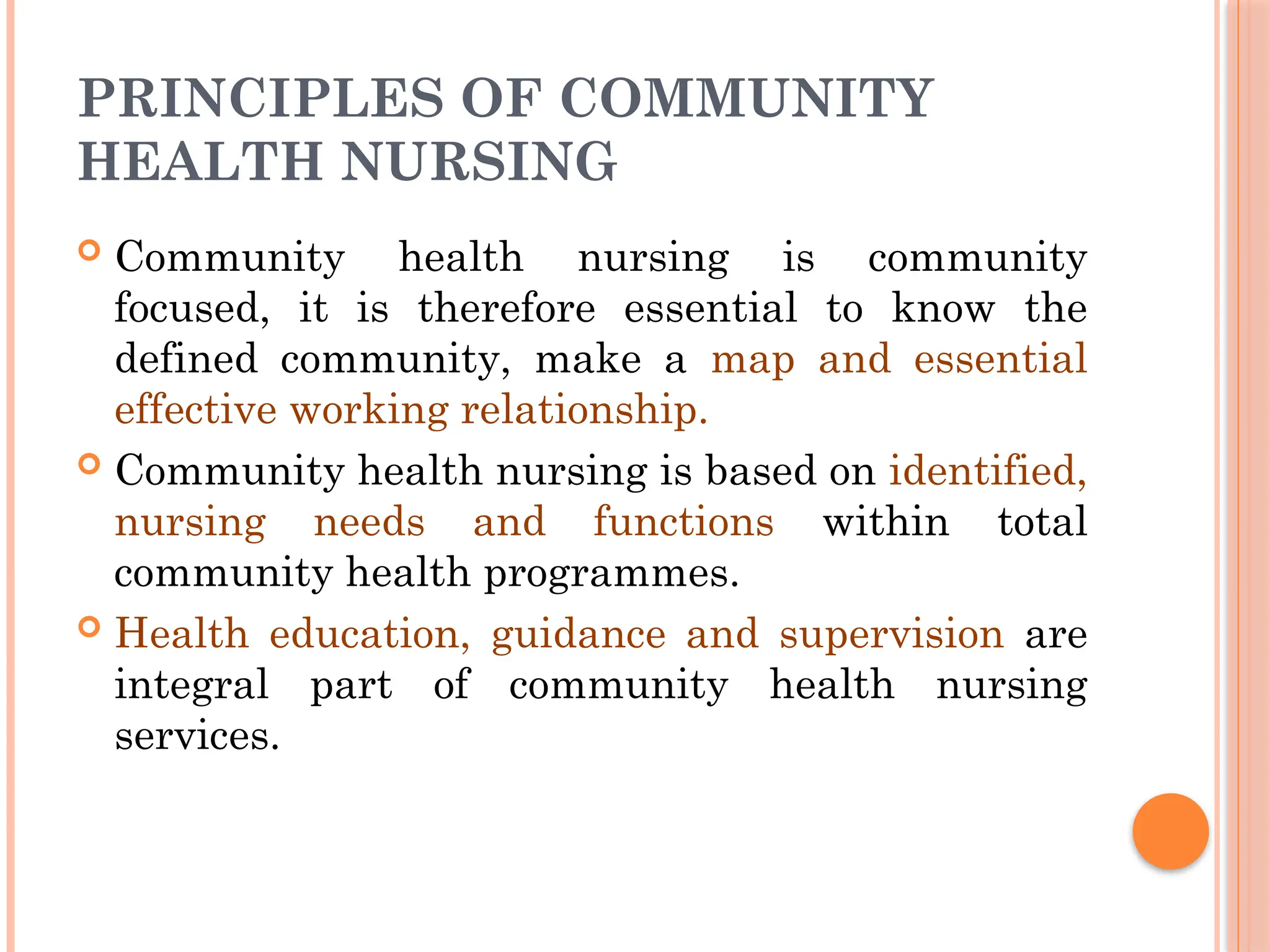 PRINCIPLES OF COMMUNITY
HEALTH NURSING
 Community health nursing is community
focused, it is therefore essential to know the
defined community, make a map and essential
effective working relationship.
 Community health nursing is based on identified,
nursing needs and functions within total
community health programmes.
 Health education, guidance and supervision are
integral part of community health nursing
services.
 