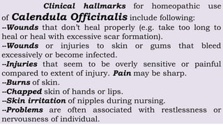 Clinical hallmarks for homeopathic use
of Calendula Officinalis include following:
--Wounds that don’t heal properly (e.g. take too long to
heal or heal with excessive scar formation).
--Wounds or injuries to skin or gums that bleed
excessively or become infected.
--Injuries that seem to be overly sensitive or painful
compared to extent of injury. Pain may be sharp.
--Burns of skin.
--Chapped skin of hands or lips.
--Skin irritation of nipples during nursing.
--Problems are often associated with restlessness or
nervousness of individual.
 