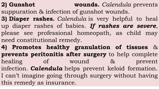 2) Gunshot wounds. Calendula prevents
suppuration & infection of gunshot wounds.
3) Diaper rashes. Calendula is very helpful to heal
up diaper rashes of babies. If rashes are severe,
please see professional homeopath, as child may
need constitutional remedy.
4) Promotes healthy granulation of tissues &
prevents peritonitis after surgery to help complete
healing of wound & prevent
infection. Calendula helps prevent keloid formation.
I can’t imagine going through surgery without having
this remedy as insurance.
 