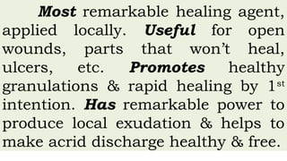 Most remarkable healing agent,
applied locally. Useful for open
wounds, parts that won’t heal,
ulcers, etc. Promotes healthy
granulations & rapid healing by 1st
intention. Has remarkable power to
produce local exudation & helps to
make acrid discharge healthy & free.
 