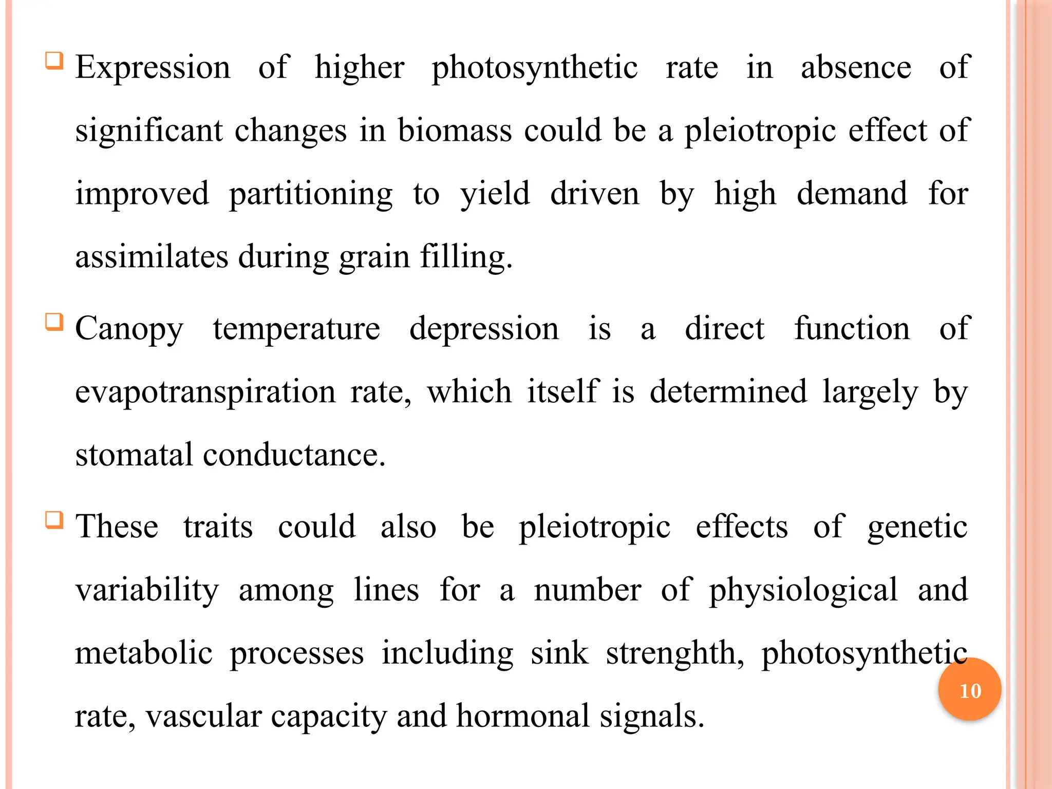  Expression of higher photosynthetic rate in absence of
significant changes in biomass could be a pleiotropic effect of
improved partitioning to yield driven by high demand for
assimilates during grain filling.
 Canopy temperature depression is a direct function of
evapotranspiration rate, which itself is determined largely by
stomatal conductance.
 These traits could also be pleiotropic effects of genetic
variability among lines for a number of physiological and
metabolic processes including sink strenghth, photosynthetic
rate, vascular capacity and hormonal signals.
10
 