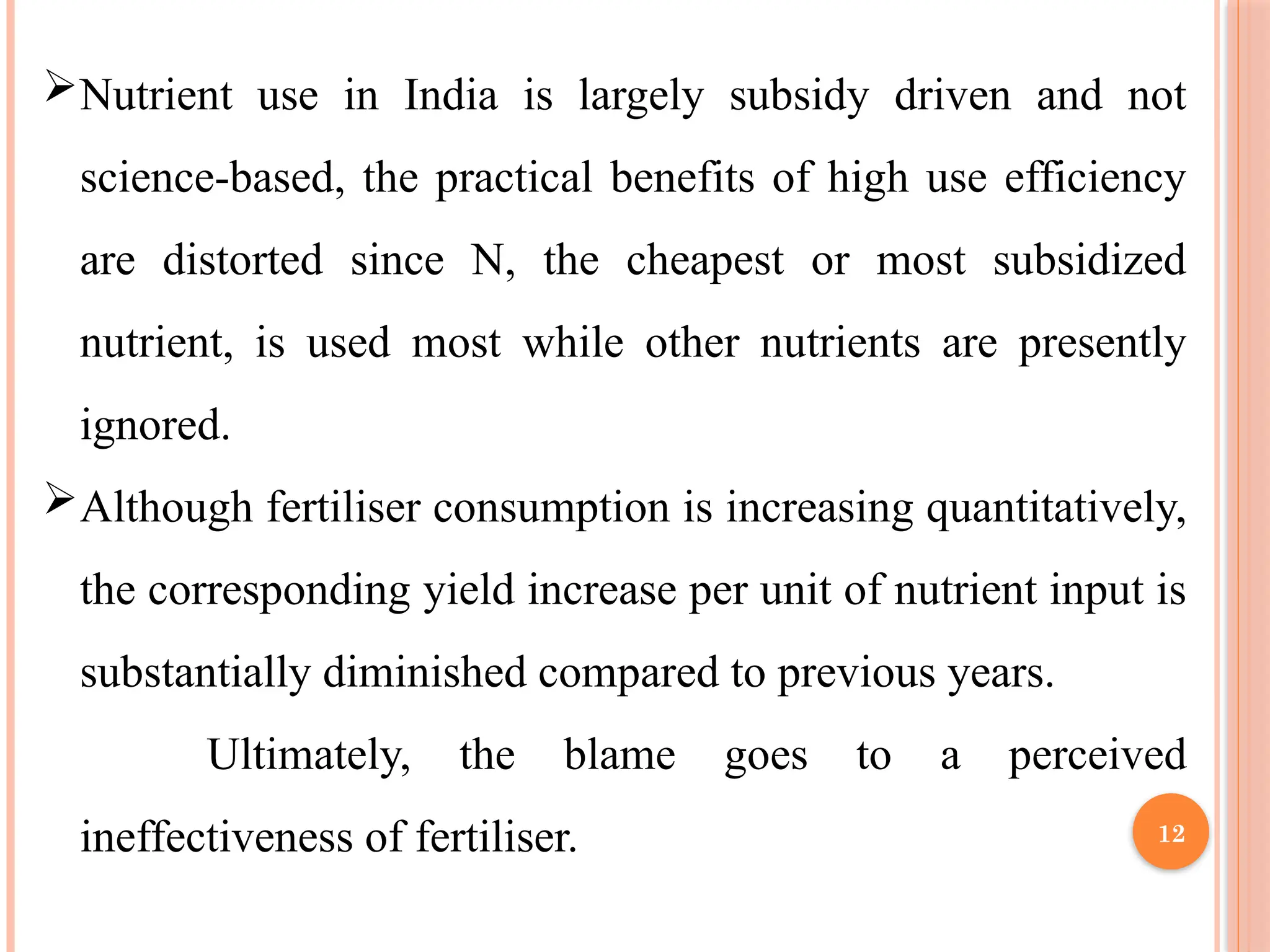 Nutrient use in India is largely subsidy driven and not
science-based, the practical benefits of high use efficiency
are distorted since N, the cheapest or most subsidized
nutrient, is used most while other nutrients are presently
ignored.
Although fertiliser consumption is increasing quantitatively,
the corresponding yield increase per unit of nutrient input is
substantially diminished compared to previous years.
Ultimately, the blame goes to a perceived
ineffectiveness of fertiliser. 12
 