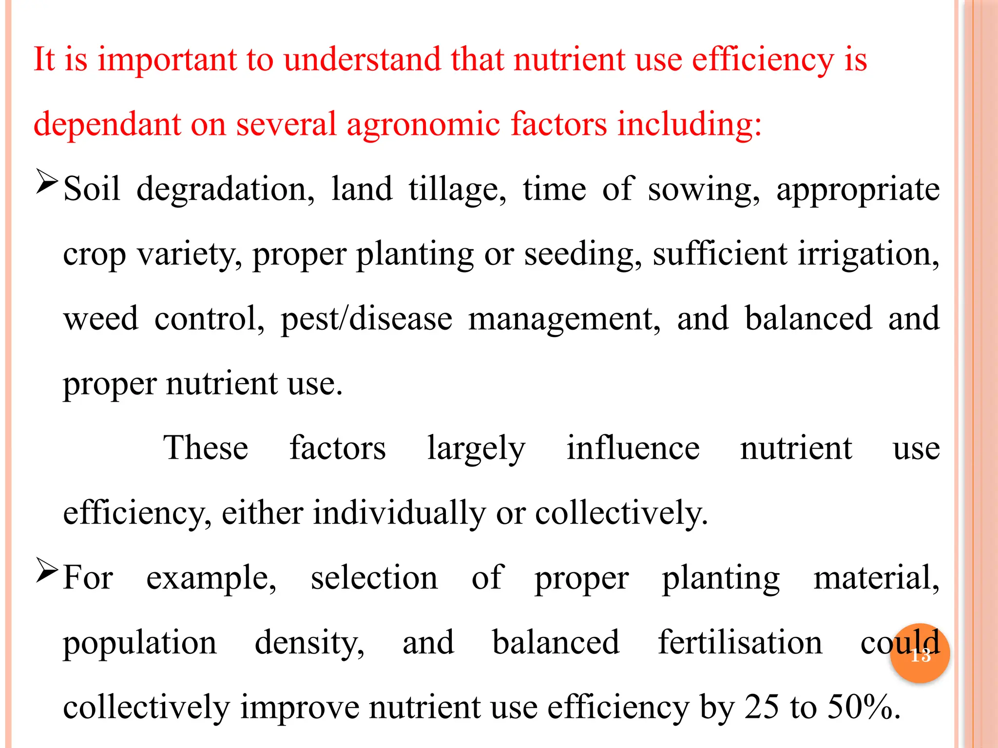 It is important to understand that nutrient use efficiency is
dependant on several agronomic factors including:
Soil degradation, land tillage, time of sowing, appropriate
crop variety, proper planting or seeding, sufficient irrigation,
weed control, pest/disease management, and balanced and
proper nutrient use.
These factors largely influence nutrient use
efficiency, either individually or collectively.
For example, selection of proper planting material,
population density, and balanced fertilisation could
collectively improve nutrient use efficiency by 25 to 50%.
13
 