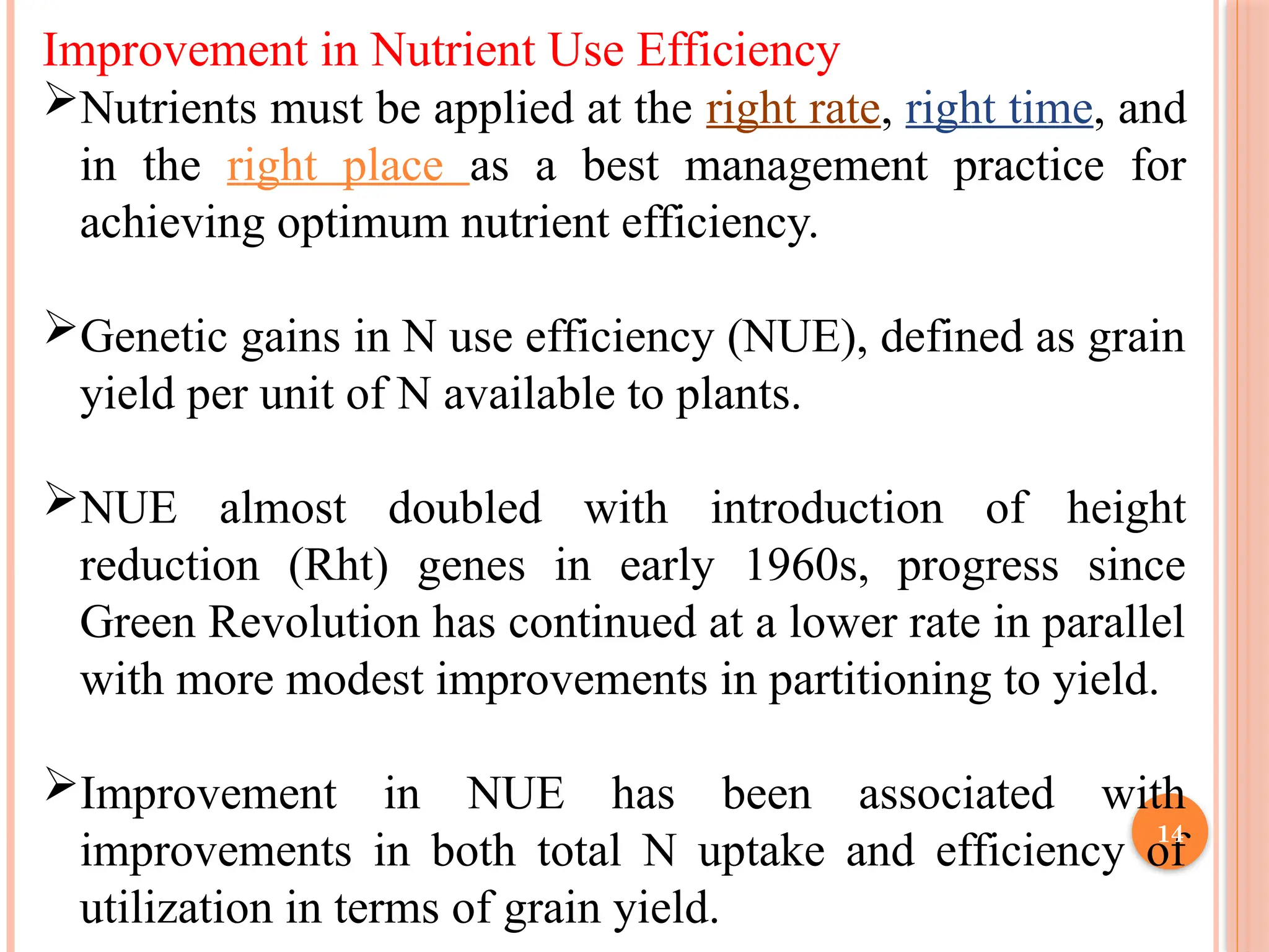 Improvement in Nutrient Use Efficiency
Nutrients must be applied at the right rate, right time, and
in the right place as a best management practice for
achieving optimum nutrient efficiency.
Genetic gains in N use efficiency (NUE), defined as grain
yield per unit of N available to plants.
NUE almost doubled with introduction of height
reduction (Rht) genes in early 1960s, progress since
Green Revolution has continued at a lower rate in parallel
with more modest improvements in partitioning to yield.
Improvement in NUE has been associated with
improvements in both total N uptake and efficiency of
utilization in terms of grain yield.
14
 